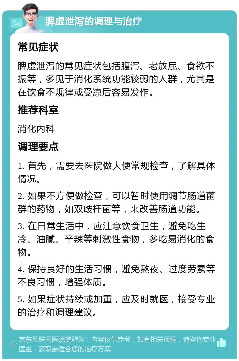 脾虚泄泻的调理与治疗 常见症状 脾虚泄泻的常见症状包括腹泻、老放屁、食欲不振等，多见于消化系统功能较弱的人群，尤其是在饮食不规律或受凉后容易发作。 推荐科室 消化内科 调理要点 1. 首先，需要去医院做大便常规检查，了解具体情况。 2. 如果不方便做检查，可以暂时使用调节肠道菌群的药物，如双歧杆菌等，来改善肠道功能。 3. 在日常生活中，应注意饮食卫生，避免吃生冷、油腻、辛辣等刺激性食物，多吃易消化的食物。 4. 保持良好的生活习惯，避免熬夜、过度劳累等不良习惯，增强体质。 5. 如果症状持续或加重，应及时就医，接受专业的治疗和调理建议。