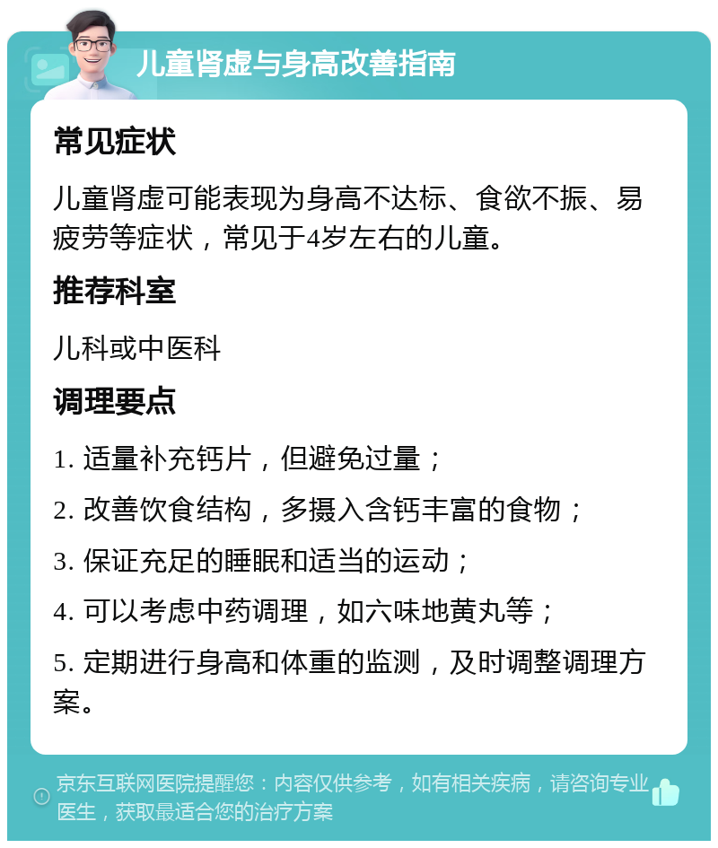 儿童肾虚与身高改善指南 常见症状 儿童肾虚可能表现为身高不达标、食欲不振、易疲劳等症状，常见于4岁左右的儿童。 推荐科室 儿科或中医科 调理要点 1. 适量补充钙片，但避免过量； 2. 改善饮食结构，多摄入含钙丰富的食物； 3. 保证充足的睡眠和适当的运动； 4. 可以考虑中药调理，如六味地黄丸等； 5. 定期进行身高和体重的监测，及时调整调理方案。