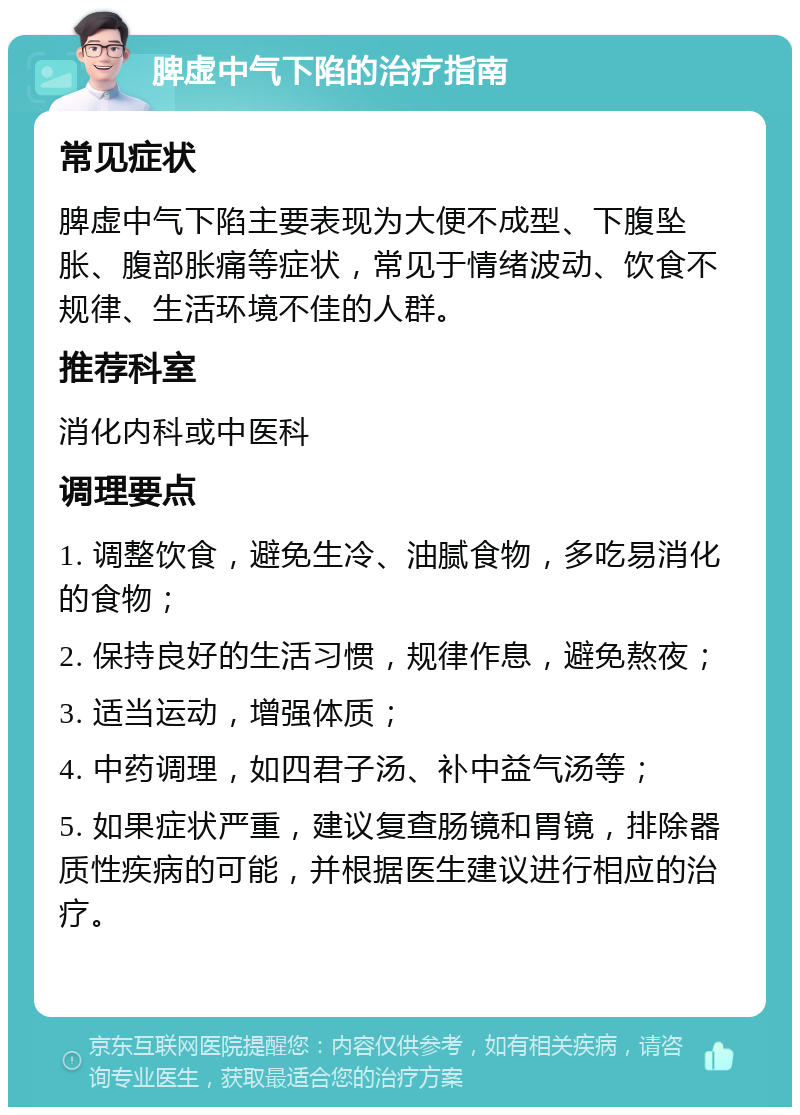 脾虚中气下陷的治疗指南 常见症状 脾虚中气下陷主要表现为大便不成型、下腹坠胀、腹部胀痛等症状，常见于情绪波动、饮食不规律、生活环境不佳的人群。 推荐科室 消化内科或中医科 调理要点 1. 调整饮食，避免生冷、油腻食物，多吃易消化的食物； 2. 保持良好的生活习惯，规律作息，避免熬夜； 3. 适当运动，增强体质； 4. 中药调理，如四君子汤、补中益气汤等； 5. 如果症状严重，建议复查肠镜和胃镜，排除器质性疾病的可能，并根据医生建议进行相应的治疗。