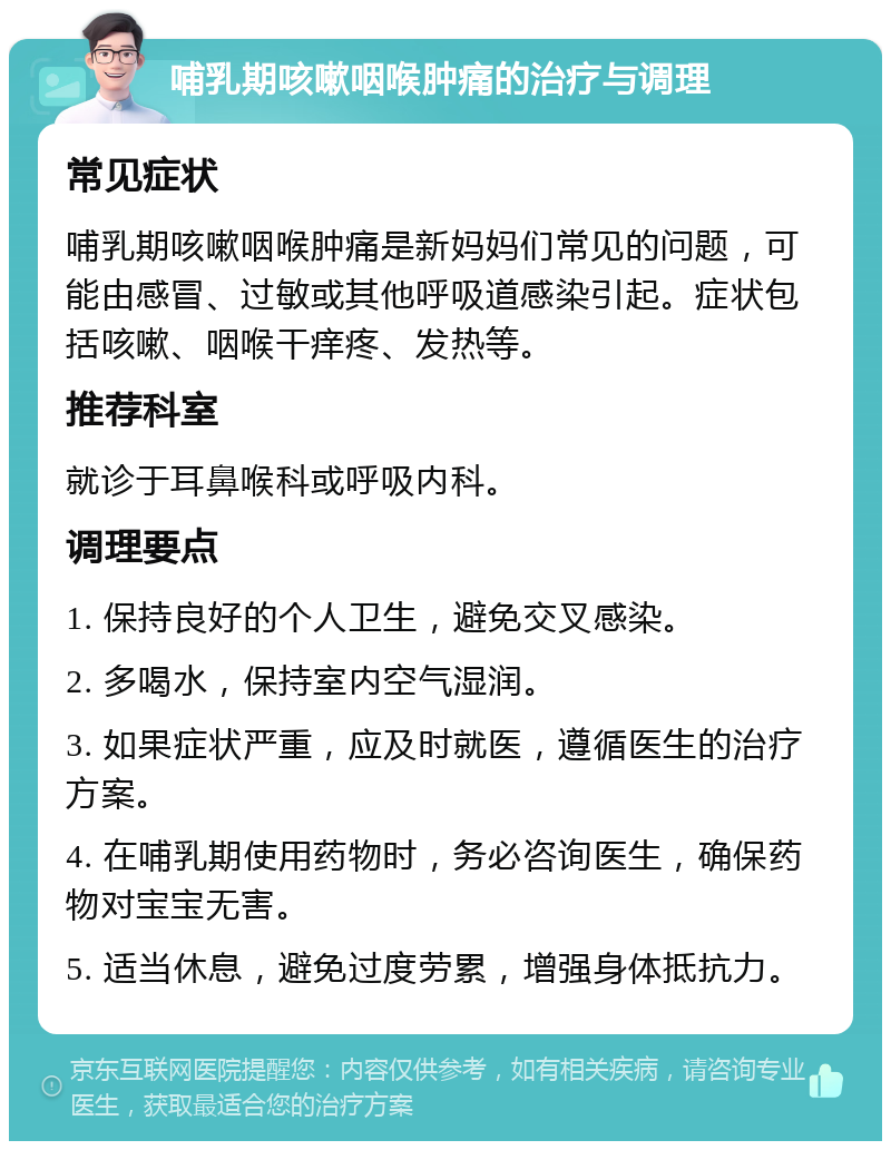 哺乳期咳嗽咽喉肿痛的治疗与调理 常见症状 哺乳期咳嗽咽喉肿痛是新妈妈们常见的问题，可能由感冒、过敏或其他呼吸道感染引起。症状包括咳嗽、咽喉干痒疼、发热等。 推荐科室 就诊于耳鼻喉科或呼吸内科。 调理要点 1. 保持良好的个人卫生，避免交叉感染。 2. 多喝水，保持室内空气湿润。 3. 如果症状严重，应及时就医，遵循医生的治疗方案。 4. 在哺乳期使用药物时，务必咨询医生，确保药物对宝宝无害。 5. 适当休息，避免过度劳累，增强身体抵抗力。