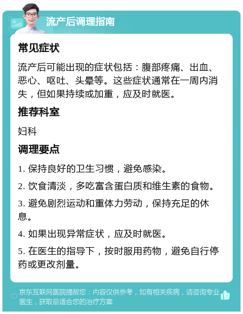 流产后调理指南 常见症状 流产后可能出现的症状包括：腹部疼痛、出血、恶心、呕吐、头晕等。这些症状通常在一周内消失，但如果持续或加重，应及时就医。 推荐科室 妇科 调理要点 1. 保持良好的卫生习惯，避免感染。 2. 饮食清淡，多吃富含蛋白质和维生素的食物。 3. 避免剧烈运动和重体力劳动，保持充足的休息。 4. 如果出现异常症状，应及时就医。 5. 在医生的指导下，按时服用药物，避免自行停药或更改剂量。