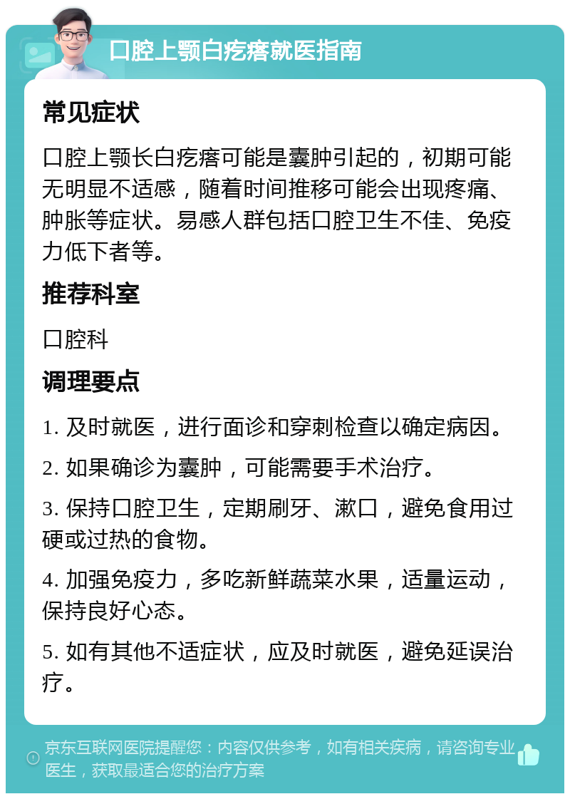 口腔上颚白疙瘩就医指南 常见症状 口腔上颚长白疙瘩可能是囊肿引起的，初期可能无明显不适感，随着时间推移可能会出现疼痛、肿胀等症状。易感人群包括口腔卫生不佳、免疫力低下者等。 推荐科室 口腔科 调理要点 1. 及时就医，进行面诊和穿刺检查以确定病因。 2. 如果确诊为囊肿，可能需要手术治疗。 3. 保持口腔卫生，定期刷牙、漱口，避免食用过硬或过热的食物。 4. 加强免疫力，多吃新鲜蔬菜水果，适量运动，保持良好心态。 5. 如有其他不适症状，应及时就医，避免延误治疗。