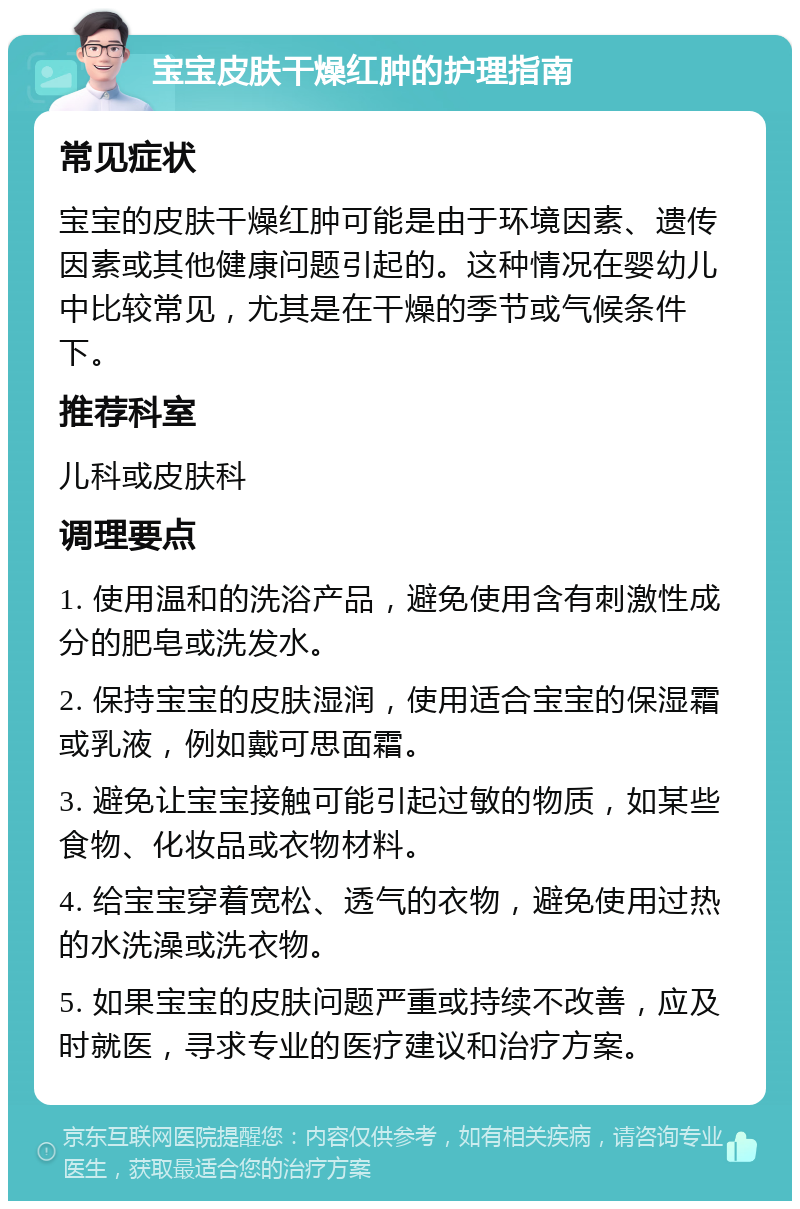 宝宝皮肤干燥红肿的护理指南 常见症状 宝宝的皮肤干燥红肿可能是由于环境因素、遗传因素或其他健康问题引起的。这种情况在婴幼儿中比较常见，尤其是在干燥的季节或气候条件下。 推荐科室 儿科或皮肤科 调理要点 1. 使用温和的洗浴产品，避免使用含有刺激性成分的肥皂或洗发水。 2. 保持宝宝的皮肤湿润，使用适合宝宝的保湿霜或乳液，例如戴可思面霜。 3. 避免让宝宝接触可能引起过敏的物质，如某些食物、化妆品或衣物材料。 4. 给宝宝穿着宽松、透气的衣物，避免使用过热的水洗澡或洗衣物。 5. 如果宝宝的皮肤问题严重或持续不改善，应及时就医，寻求专业的医疗建议和治疗方案。