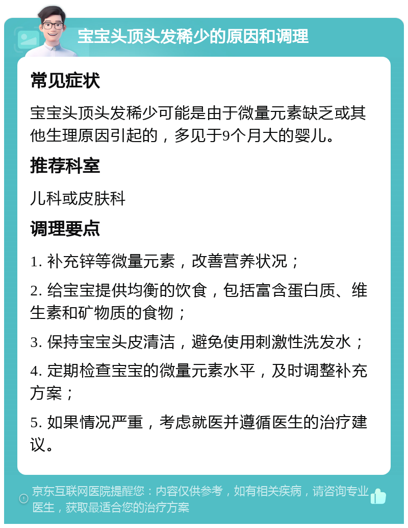 宝宝头顶头发稀少的原因和调理 常见症状 宝宝头顶头发稀少可能是由于微量元素缺乏或其他生理原因引起的，多见于9个月大的婴儿。 推荐科室 儿科或皮肤科 调理要点 1. 补充锌等微量元素，改善营养状况； 2. 给宝宝提供均衡的饮食，包括富含蛋白质、维生素和矿物质的食物； 3. 保持宝宝头皮清洁，避免使用刺激性洗发水； 4. 定期检查宝宝的微量元素水平，及时调整补充方案； 5. 如果情况严重，考虑就医并遵循医生的治疗建议。