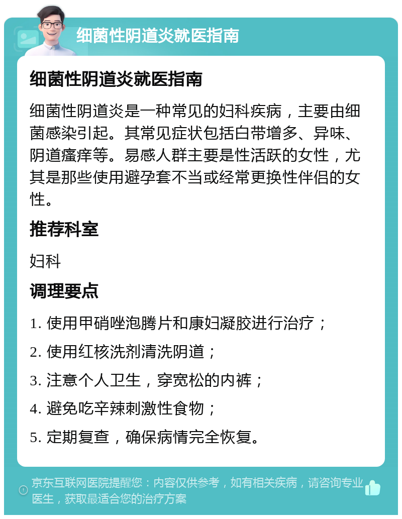 细菌性阴道炎就医指南 细菌性阴道炎就医指南 细菌性阴道炎是一种常见的妇科疾病，主要由细菌感染引起。其常见症状包括白带增多、异味、阴道瘙痒等。易感人群主要是性活跃的女性，尤其是那些使用避孕套不当或经常更换性伴侣的女性。 推荐科室 妇科 调理要点 1. 使用甲硝唑泡腾片和康妇凝胶进行治疗； 2. 使用红核洗剂清洗阴道； 3. 注意个人卫生，穿宽松的内裤； 4. 避免吃辛辣刺激性食物； 5. 定期复查，确保病情完全恢复。