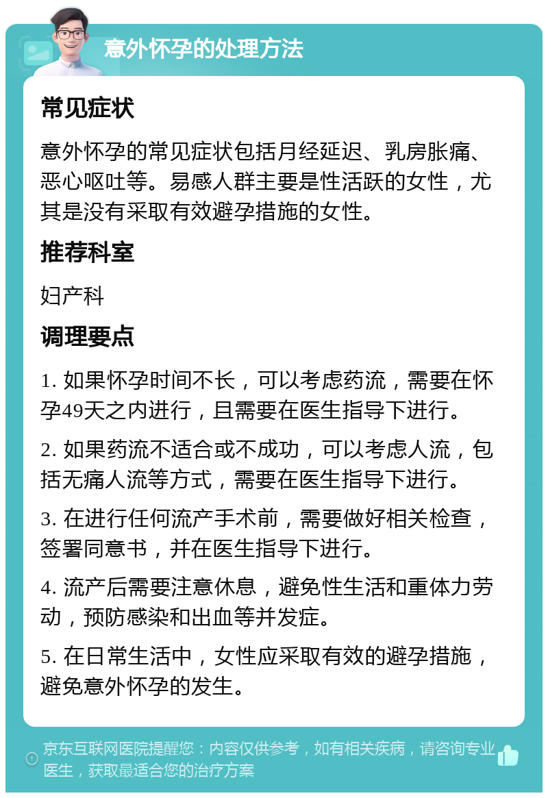 意外怀孕的处理方法 常见症状 意外怀孕的常见症状包括月经延迟、乳房胀痛、恶心呕吐等。易感人群主要是性活跃的女性，尤其是没有采取有效避孕措施的女性。 推荐科室 妇产科 调理要点 1. 如果怀孕时间不长，可以考虑药流，需要在怀孕49天之内进行，且需要在医生指导下进行。 2. 如果药流不适合或不成功，可以考虑人流，包括无痛人流等方式，需要在医生指导下进行。 3. 在进行任何流产手术前，需要做好相关检查，签署同意书，并在医生指导下进行。 4. 流产后需要注意休息，避免性生活和重体力劳动，预防感染和出血等并发症。 5. 在日常生活中，女性应采取有效的避孕措施，避免意外怀孕的发生。