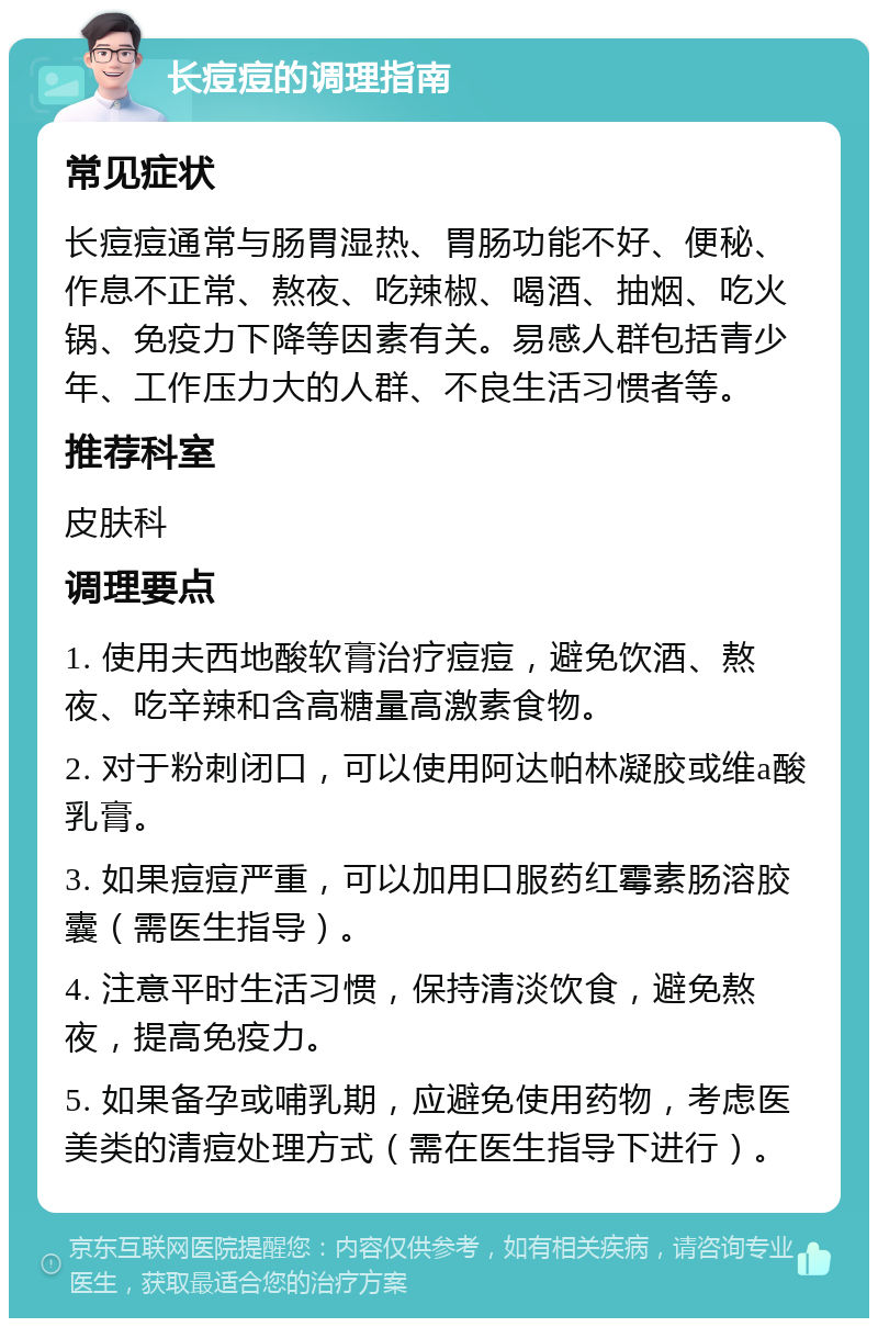 长痘痘的调理指南 常见症状 长痘痘通常与肠胃湿热、胃肠功能不好、便秘、作息不正常、熬夜、吃辣椒、喝酒、抽烟、吃火锅、免疫力下降等因素有关。易感人群包括青少年、工作压力大的人群、不良生活习惯者等。 推荐科室 皮肤科 调理要点 1. 使用夫西地酸软膏治疗痘痘，避免饮酒、熬夜、吃辛辣和含高糖量高激素食物。 2. 对于粉刺闭口，可以使用阿达帕林凝胶或维a酸乳膏。 3. 如果痘痘严重，可以加用口服药红霉素肠溶胶囊（需医生指导）。 4. 注意平时生活习惯，保持清淡饮食，避免熬夜，提高免疫力。 5. 如果备孕或哺乳期，应避免使用药物，考虑医美类的清痘处理方式（需在医生指导下进行）。