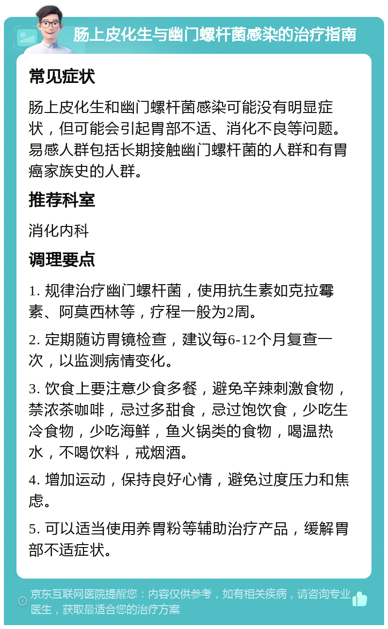 肠上皮化生与幽门螺杆菌感染的治疗指南 常见症状 肠上皮化生和幽门螺杆菌感染可能没有明显症状，但可能会引起胃部不适、消化不良等问题。易感人群包括长期接触幽门螺杆菌的人群和有胃癌家族史的人群。 推荐科室 消化内科 调理要点 1. 规律治疗幽门螺杆菌，使用抗生素如克拉霉素、阿莫西林等，疗程一般为2周。 2. 定期随访胃镜检查，建议每6-12个月复查一次，以监测病情变化。 3. 饮食上要注意少食多餐，避免辛辣刺激食物，禁浓茶咖啡，忌过多甜食，忌过饱饮食，少吃生冷食物，少吃海鲜，鱼火锅类的食物，喝温热水，不喝饮料，戒烟酒。 4. 增加运动，保持良好心情，避免过度压力和焦虑。 5. 可以适当使用养胃粉等辅助治疗产品，缓解胃部不适症状。