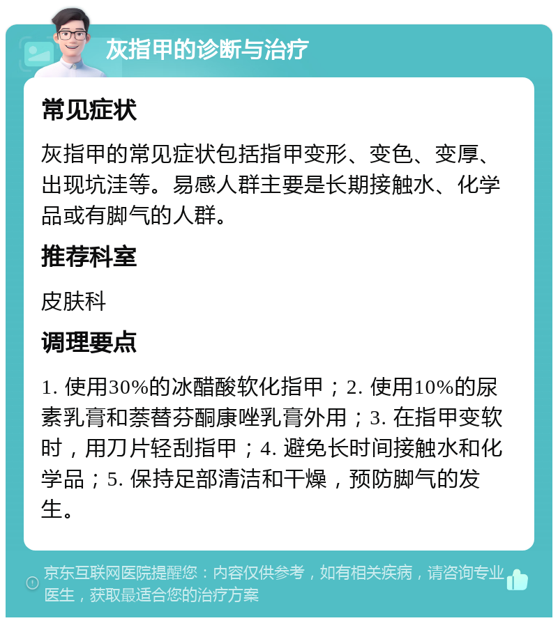 灰指甲的诊断与治疗 常见症状 灰指甲的常见症状包括指甲变形、变色、变厚、出现坑洼等。易感人群主要是长期接触水、化学品或有脚气的人群。 推荐科室 皮肤科 调理要点 1. 使用30%的冰醋酸软化指甲；2. 使用10%的尿素乳膏和萘替芬酮康唑乳膏外用；3. 在指甲变软时，用刀片轻刮指甲；4. 避免长时间接触水和化学品；5. 保持足部清洁和干燥，预防脚气的发生。