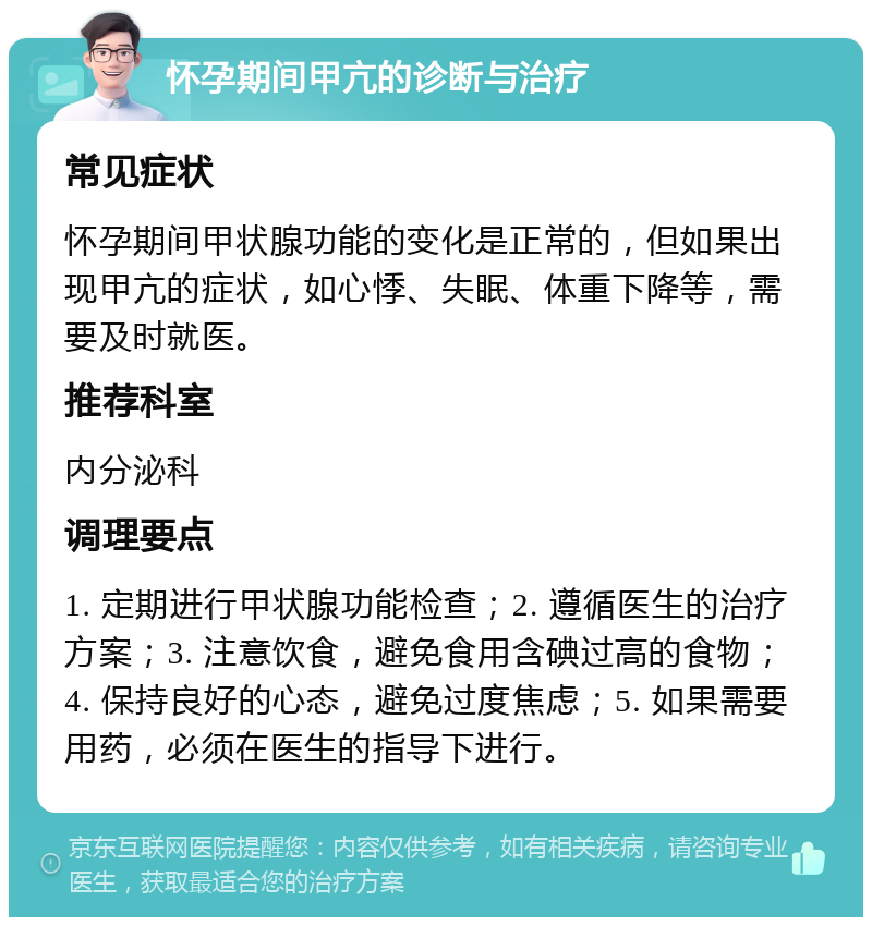 怀孕期间甲亢的诊断与治疗 常见症状 怀孕期间甲状腺功能的变化是正常的，但如果出现甲亢的症状，如心悸、失眠、体重下降等，需要及时就医。 推荐科室 内分泌科 调理要点 1. 定期进行甲状腺功能检查；2. 遵循医生的治疗方案；3. 注意饮食，避免食用含碘过高的食物；4. 保持良好的心态，避免过度焦虑；5. 如果需要用药，必须在医生的指导下进行。