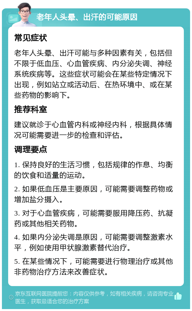 老年人头晕、出汗的可能原因 常见症状 老年人头晕、出汗可能与多种因素有关，包括但不限于低血压、心血管疾病、内分泌失调、神经系统疾病等。这些症状可能会在某些特定情况下出现，例如站立或活动后、在热环境中、或在某些药物的影响下。 推荐科室 建议就诊于心血管内科或神经内科，根据具体情况可能需要进一步的检查和评估。 调理要点 1. 保持良好的生活习惯，包括规律的作息、均衡的饮食和适量的运动。 2. 如果低血压是主要原因，可能需要调整药物或增加盐分摄入。 3. 对于心血管疾病，可能需要服用降压药、抗凝药或其他相关药物。 4. 如果内分泌失调是原因，可能需要调整激素水平，例如使用甲状腺激素替代治疗。 5. 在某些情况下，可能需要进行物理治疗或其他非药物治疗方法来改善症状。