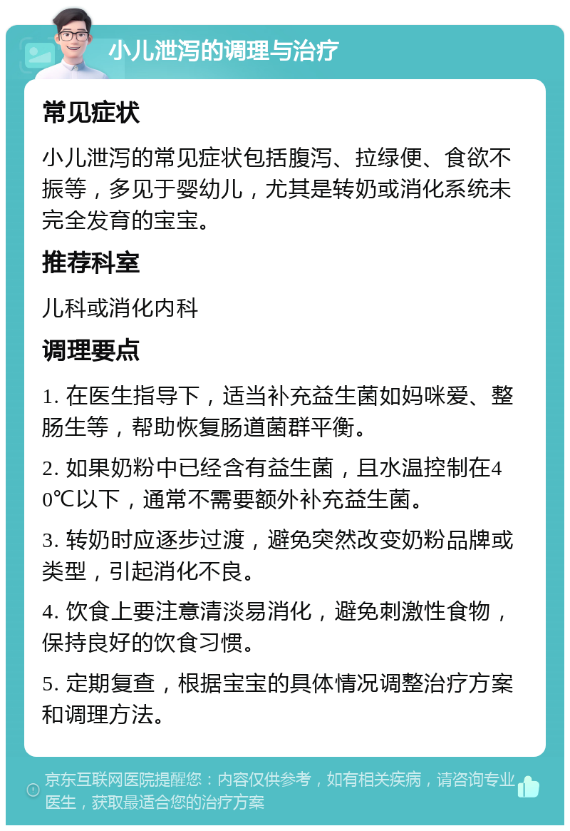 小儿泄泻的调理与治疗 常见症状 小儿泄泻的常见症状包括腹泻、拉绿便、食欲不振等，多见于婴幼儿，尤其是转奶或消化系统未完全发育的宝宝。 推荐科室 儿科或消化内科 调理要点 1. 在医生指导下，适当补充益生菌如妈咪爱、整肠生等，帮助恢复肠道菌群平衡。 2. 如果奶粉中已经含有益生菌，且水温控制在40℃以下，通常不需要额外补充益生菌。 3. 转奶时应逐步过渡，避免突然改变奶粉品牌或类型，引起消化不良。 4. 饮食上要注意清淡易消化，避免刺激性食物，保持良好的饮食习惯。 5. 定期复查，根据宝宝的具体情况调整治疗方案和调理方法。