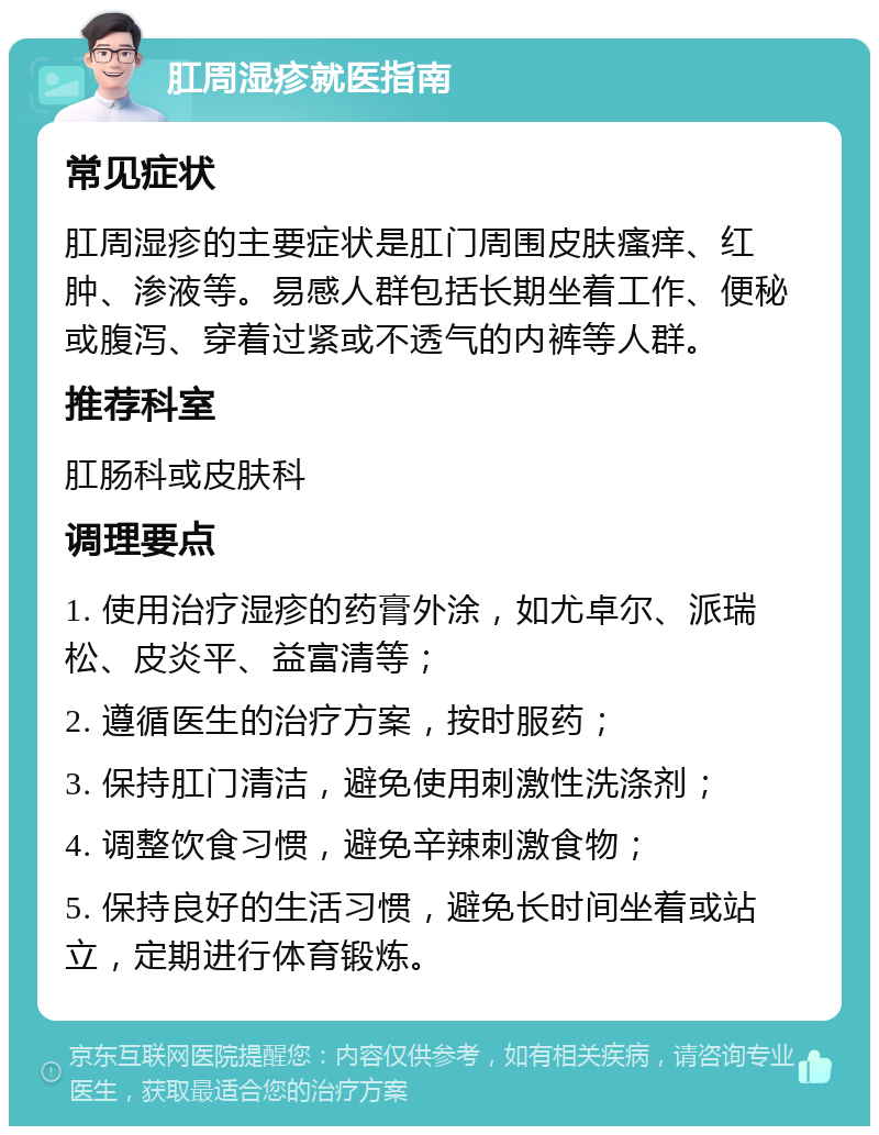 肛周湿疹就医指南 常见症状 肛周湿疹的主要症状是肛门周围皮肤瘙痒、红肿、渗液等。易感人群包括长期坐着工作、便秘或腹泻、穿着过紧或不透气的内裤等人群。 推荐科室 肛肠科或皮肤科 调理要点 1. 使用治疗湿疹的药膏外涂，如尤卓尔、派瑞松、皮炎平、益富清等； 2. 遵循医生的治疗方案，按时服药； 3. 保持肛门清洁，避免使用刺激性洗涤剂； 4. 调整饮食习惯，避免辛辣刺激食物； 5. 保持良好的生活习惯，避免长时间坐着或站立，定期进行体育锻炼。