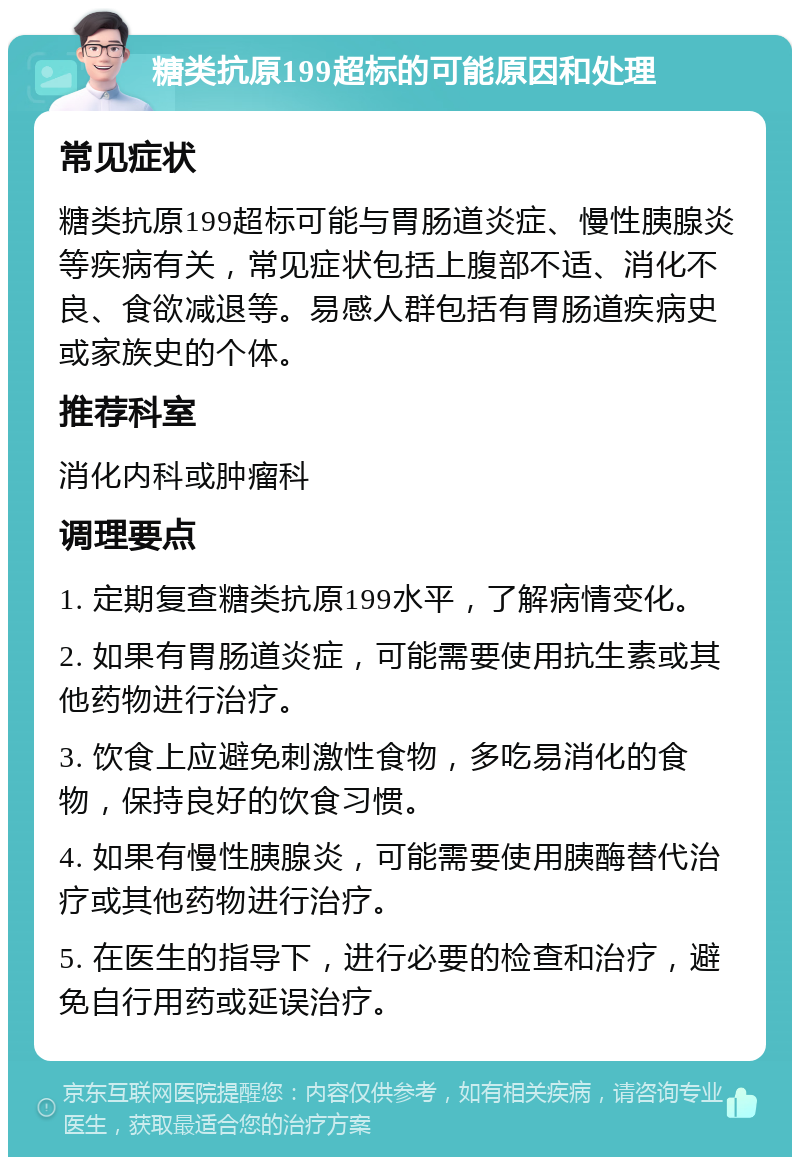 糖类抗原199超标的可能原因和处理 常见症状 糖类抗原199超标可能与胃肠道炎症、慢性胰腺炎等疾病有关，常见症状包括上腹部不适、消化不良、食欲减退等。易感人群包括有胃肠道疾病史或家族史的个体。 推荐科室 消化内科或肿瘤科 调理要点 1. 定期复查糖类抗原199水平，了解病情变化。 2. 如果有胃肠道炎症，可能需要使用抗生素或其他药物进行治疗。 3. 饮食上应避免刺激性食物，多吃易消化的食物，保持良好的饮食习惯。 4. 如果有慢性胰腺炎，可能需要使用胰酶替代治疗或其他药物进行治疗。 5. 在医生的指导下，进行必要的检查和治疗，避免自行用药或延误治疗。