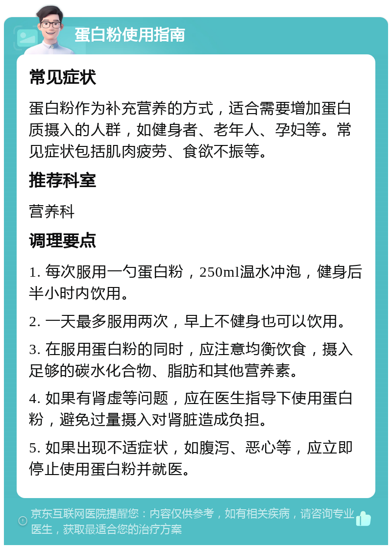 蛋白粉使用指南 常见症状 蛋白粉作为补充营养的方式，适合需要增加蛋白质摄入的人群，如健身者、老年人、孕妇等。常见症状包括肌肉疲劳、食欲不振等。 推荐科室 营养科 调理要点 1. 每次服用一勺蛋白粉，250ml温水冲泡，健身后半小时内饮用。 2. 一天最多服用两次，早上不健身也可以饮用。 3. 在服用蛋白粉的同时，应注意均衡饮食，摄入足够的碳水化合物、脂肪和其他营养素。 4. 如果有肾虚等问题，应在医生指导下使用蛋白粉，避免过量摄入对肾脏造成负担。 5. 如果出现不适症状，如腹泻、恶心等，应立即停止使用蛋白粉并就医。