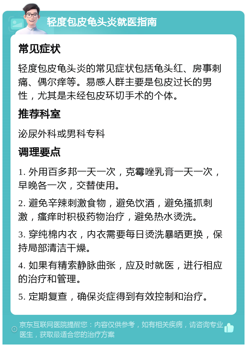 轻度包皮龟头炎就医指南 常见症状 轻度包皮龟头炎的常见症状包括龟头红、房事刺痛、偶尔痒等。易感人群主要是包皮过长的男性，尤其是未经包皮环切手术的个体。 推荐科室 泌尿外科或男科专科 调理要点 1. 外用百多邦一天一次，克霉唑乳膏一天一次，早晚各一次，交替使用。 2. 避免辛辣刺激食物，避免饮酒，避免搔抓刺激，瘙痒时积极药物治疗，避免热水烫洗。 3. 穿纯棉内衣，内衣需要每日烫洗暴晒更换，保持局部清洁干燥。 4. 如果有精索静脉曲张，应及时就医，进行相应的治疗和管理。 5. 定期复查，确保炎症得到有效控制和治疗。