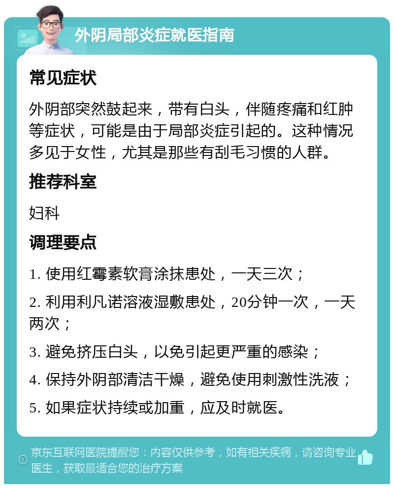 外阴局部炎症就医指南 常见症状 外阴部突然鼓起来，带有白头，伴随疼痛和红肿等症状，可能是由于局部炎症引起的。这种情况多见于女性，尤其是那些有刮毛习惯的人群。 推荐科室 妇科 调理要点 1. 使用红霉素软膏涂抹患处，一天三次； 2. 利用利凡诺溶液湿敷患处，20分钟一次，一天两次； 3. 避免挤压白头，以免引起更严重的感染； 4. 保持外阴部清洁干燥，避免使用刺激性洗液； 5. 如果症状持续或加重，应及时就医。