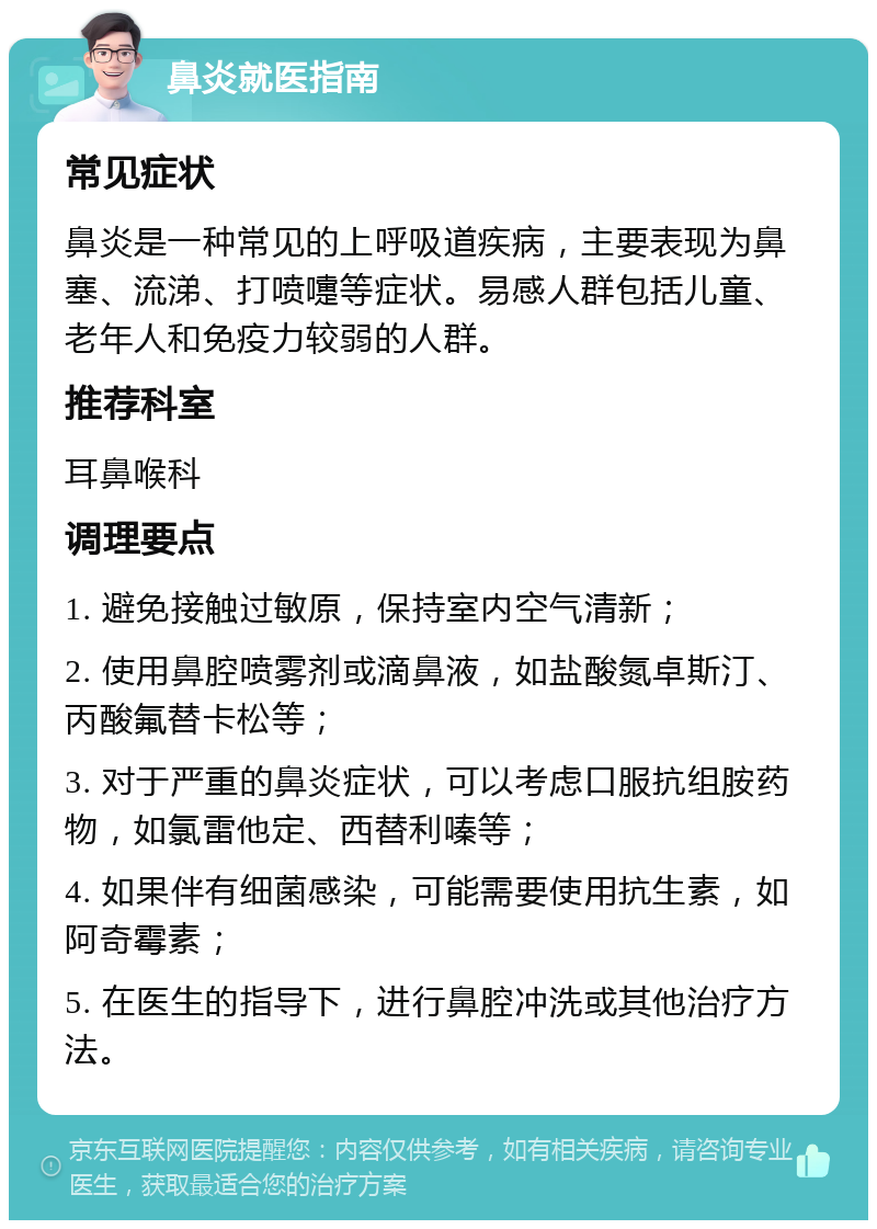 鼻炎就医指南 常见症状 鼻炎是一种常见的上呼吸道疾病，主要表现为鼻塞、流涕、打喷嚏等症状。易感人群包括儿童、老年人和免疫力较弱的人群。 推荐科室 耳鼻喉科 调理要点 1. 避免接触过敏原，保持室内空气清新； 2. 使用鼻腔喷雾剂或滴鼻液，如盐酸氮卓斯汀、丙酸氟替卡松等； 3. 对于严重的鼻炎症状，可以考虑口服抗组胺药物，如氯雷他定、西替利嗪等； 4. 如果伴有细菌感染，可能需要使用抗生素，如阿奇霉素； 5. 在医生的指导下，进行鼻腔冲洗或其他治疗方法。