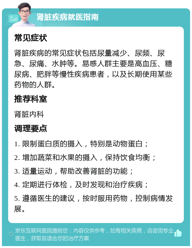 肾脏疾病就医指南 常见症状 肾脏疾病的常见症状包括尿量减少、尿频、尿急、尿痛、水肿等。易感人群主要是高血压、糖尿病、肥胖等慢性疾病患者，以及长期使用某些药物的人群。 推荐科室 肾脏内科 调理要点 1. 限制蛋白质的摄入，特别是动物蛋白； 2. 增加蔬菜和水果的摄入，保持饮食均衡； 3. 适量运动，帮助改善肾脏的功能； 4. 定期进行体检，及时发现和治疗疾病； 5. 遵循医生的建议，按时服用药物，控制病情发展。