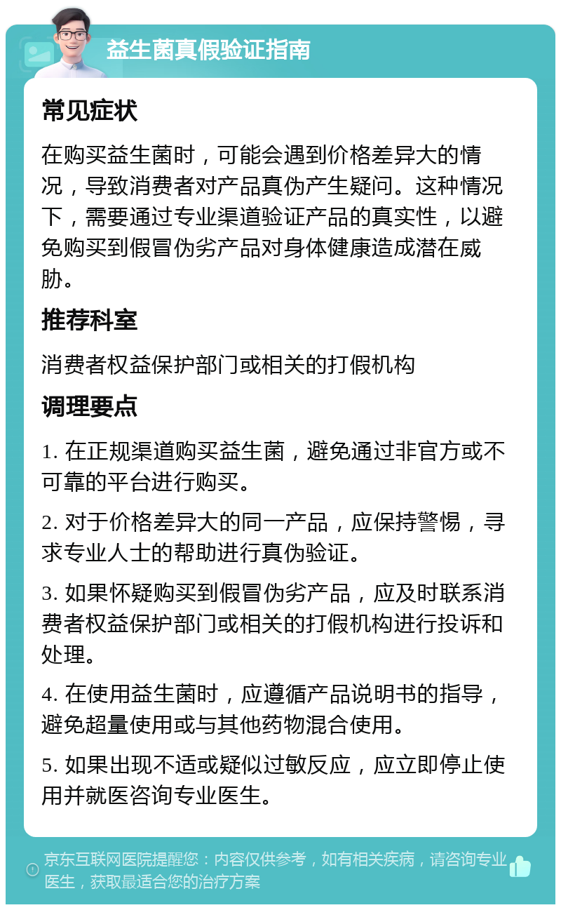 益生菌真假验证指南 常见症状 在购买益生菌时，可能会遇到价格差异大的情况，导致消费者对产品真伪产生疑问。这种情况下，需要通过专业渠道验证产品的真实性，以避免购买到假冒伪劣产品对身体健康造成潜在威胁。 推荐科室 消费者权益保护部门或相关的打假机构 调理要点 1. 在正规渠道购买益生菌，避免通过非官方或不可靠的平台进行购买。 2. 对于价格差异大的同一产品，应保持警惕，寻求专业人士的帮助进行真伪验证。 3. 如果怀疑购买到假冒伪劣产品，应及时联系消费者权益保护部门或相关的打假机构进行投诉和处理。 4. 在使用益生菌时，应遵循产品说明书的指导，避免超量使用或与其他药物混合使用。 5. 如果出现不适或疑似过敏反应，应立即停止使用并就医咨询专业医生。