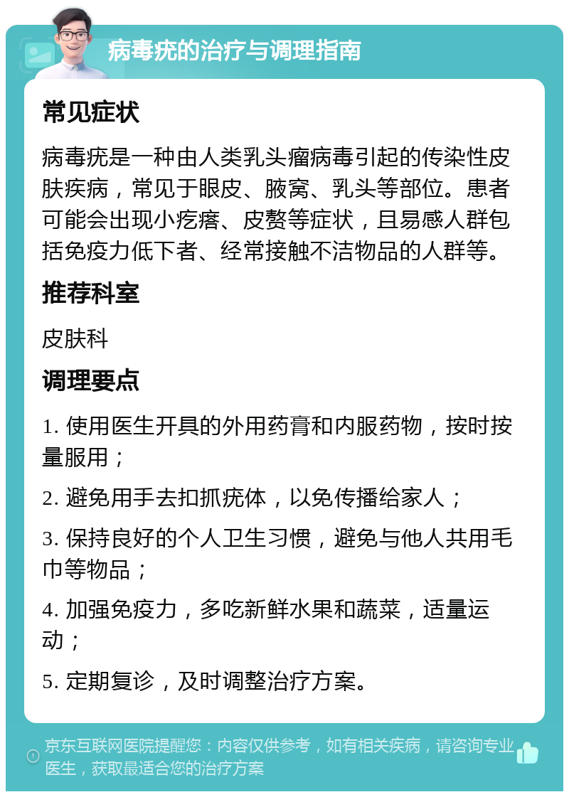 病毒疣的治疗与调理指南 常见症状 病毒疣是一种由人类乳头瘤病毒引起的传染性皮肤疾病，常见于眼皮、腋窝、乳头等部位。患者可能会出现小疙瘩、皮赘等症状，且易感人群包括免疫力低下者、经常接触不洁物品的人群等。 推荐科室 皮肤科 调理要点 1. 使用医生开具的外用药膏和内服药物，按时按量服用； 2. 避免用手去扣抓疣体，以免传播给家人； 3. 保持良好的个人卫生习惯，避免与他人共用毛巾等物品； 4. 加强免疫力，多吃新鲜水果和蔬菜，适量运动； 5. 定期复诊，及时调整治疗方案。