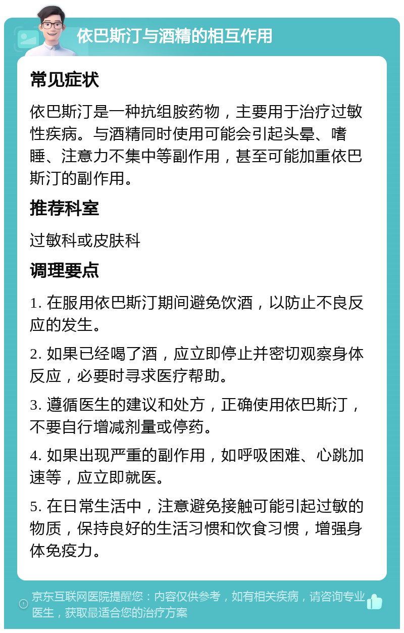 依巴斯汀与酒精的相互作用 常见症状 依巴斯汀是一种抗组胺药物，主要用于治疗过敏性疾病。与酒精同时使用可能会引起头晕、嗜睡、注意力不集中等副作用，甚至可能加重依巴斯汀的副作用。 推荐科室 过敏科或皮肤科 调理要点 1. 在服用依巴斯汀期间避免饮酒，以防止不良反应的发生。 2. 如果已经喝了酒，应立即停止并密切观察身体反应，必要时寻求医疗帮助。 3. 遵循医生的建议和处方，正确使用依巴斯汀，不要自行增减剂量或停药。 4. 如果出现严重的副作用，如呼吸困难、心跳加速等，应立即就医。 5. 在日常生活中，注意避免接触可能引起过敏的物质，保持良好的生活习惯和饮食习惯，增强身体免疫力。