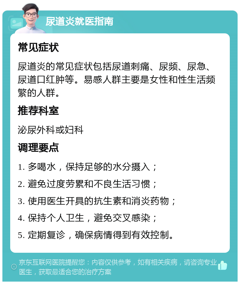 尿道炎就医指南 常见症状 尿道炎的常见症状包括尿道刺痛、尿频、尿急、尿道口红肿等。易感人群主要是女性和性生活频繁的人群。 推荐科室 泌尿外科或妇科 调理要点 1. 多喝水，保持足够的水分摄入； 2. 避免过度劳累和不良生活习惯； 3. 使用医生开具的抗生素和消炎药物； 4. 保持个人卫生，避免交叉感染； 5. 定期复诊，确保病情得到有效控制。