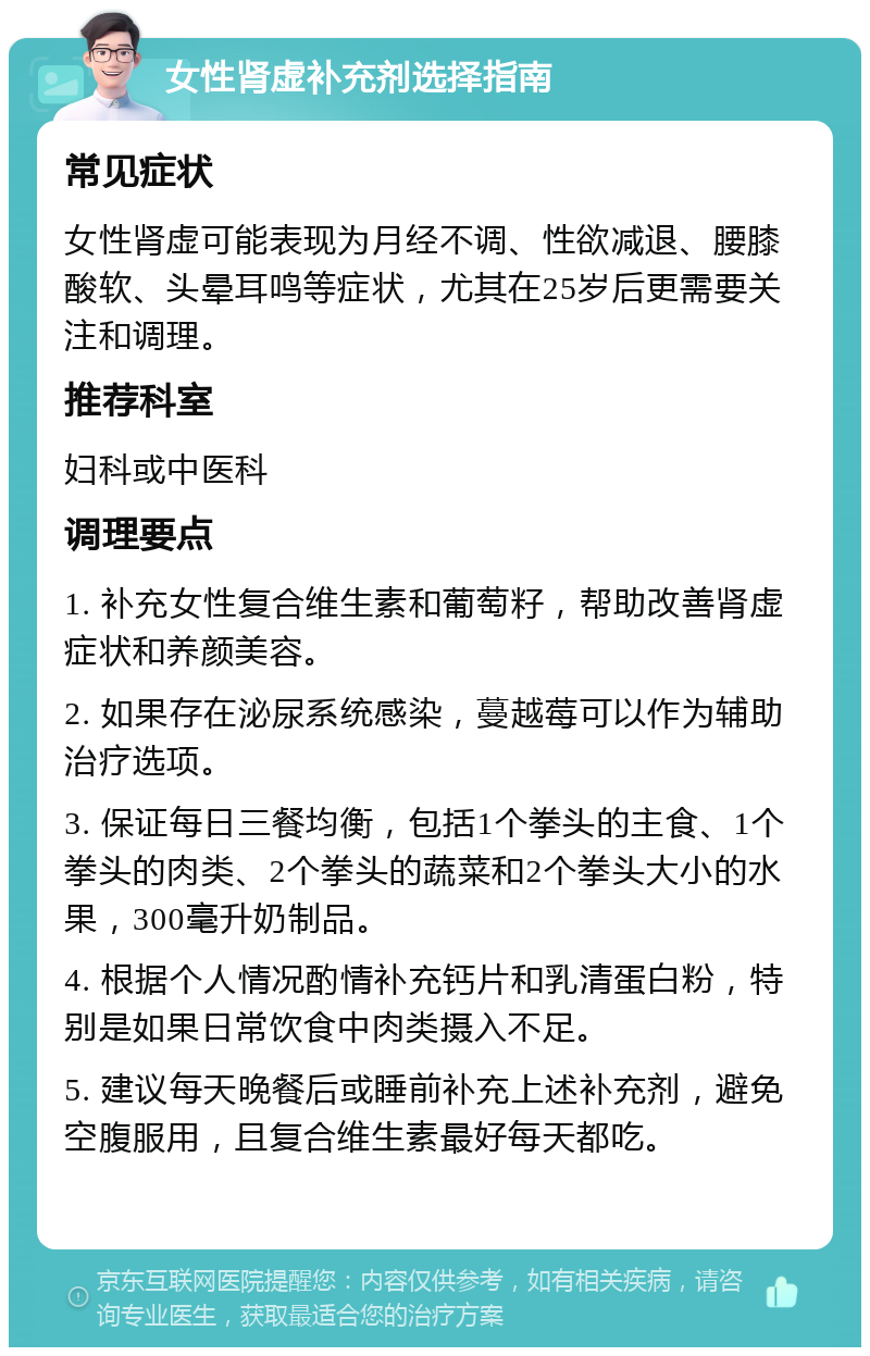 女性肾虚补充剂选择指南 常见症状 女性肾虚可能表现为月经不调、性欲减退、腰膝酸软、头晕耳鸣等症状，尤其在25岁后更需要关注和调理。 推荐科室 妇科或中医科 调理要点 1. 补充女性复合维生素和葡萄籽，帮助改善肾虚症状和养颜美容。 2. 如果存在泌尿系统感染，蔓越莓可以作为辅助治疗选项。 3. 保证每日三餐均衡，包括1个拳头的主食、1个拳头的肉类、2个拳头的蔬菜和2个拳头大小的水果，300毫升奶制品。 4. 根据个人情况酌情补充钙片和乳清蛋白粉，特别是如果日常饮食中肉类摄入不足。 5. 建议每天晚餐后或睡前补充上述补充剂，避免空腹服用，且复合维生素最好每天都吃。