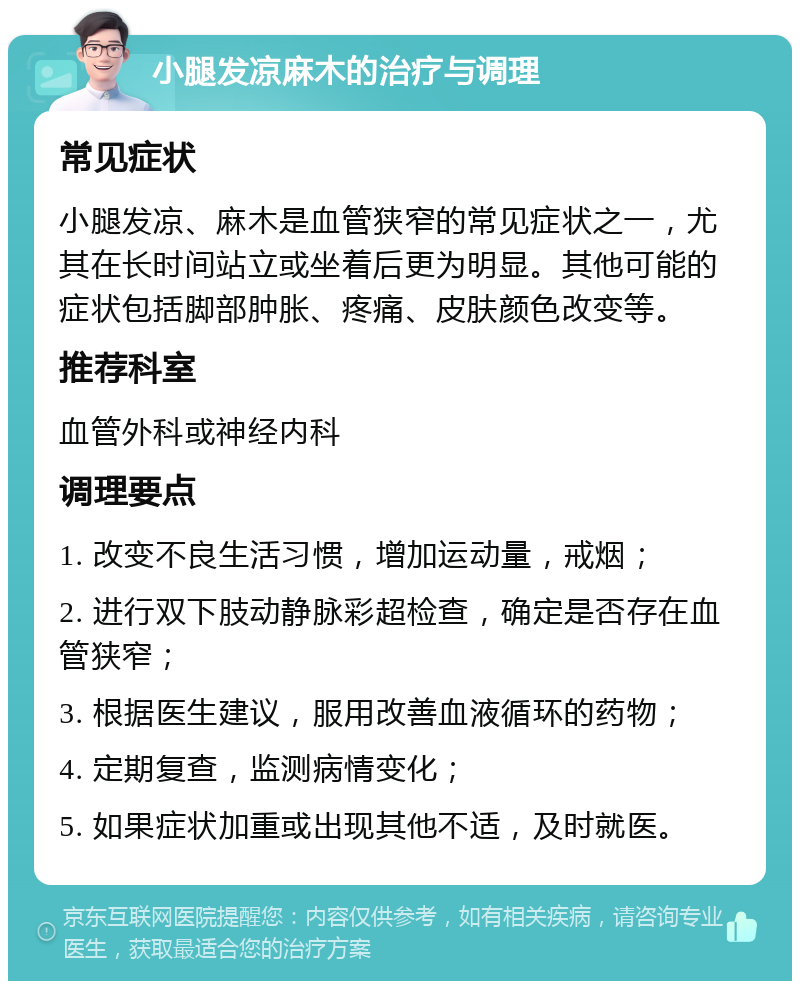 小腿发凉麻木的治疗与调理 常见症状 小腿发凉、麻木是血管狭窄的常见症状之一，尤其在长时间站立或坐着后更为明显。其他可能的症状包括脚部肿胀、疼痛、皮肤颜色改变等。 推荐科室 血管外科或神经内科 调理要点 1. 改变不良生活习惯，增加运动量，戒烟； 2. 进行双下肢动静脉彩超检查，确定是否存在血管狭窄； 3. 根据医生建议，服用改善血液循环的药物； 4. 定期复查，监测病情变化； 5. 如果症状加重或出现其他不适，及时就医。