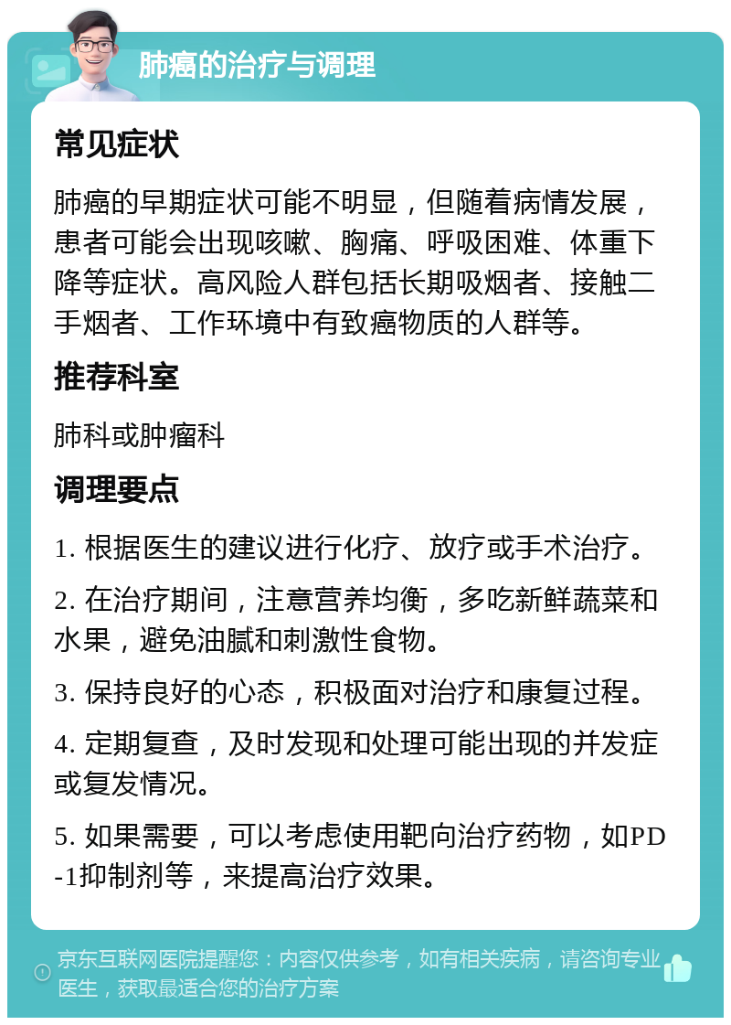 肺癌的治疗与调理 常见症状 肺癌的早期症状可能不明显，但随着病情发展，患者可能会出现咳嗽、胸痛、呼吸困难、体重下降等症状。高风险人群包括长期吸烟者、接触二手烟者、工作环境中有致癌物质的人群等。 推荐科室 肺科或肿瘤科 调理要点 1. 根据医生的建议进行化疗、放疗或手术治疗。 2. 在治疗期间，注意营养均衡，多吃新鲜蔬菜和水果，避免油腻和刺激性食物。 3. 保持良好的心态，积极面对治疗和康复过程。 4. 定期复查，及时发现和处理可能出现的并发症或复发情况。 5. 如果需要，可以考虑使用靶向治疗药物，如PD-1抑制剂等，来提高治疗效果。