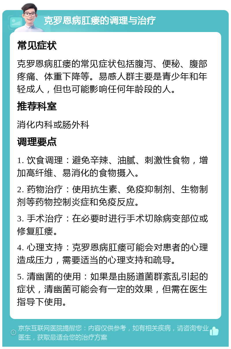 克罗恩病肛瘘的调理与治疗 常见症状 克罗恩病肛瘘的常见症状包括腹泻、便秘、腹部疼痛、体重下降等。易感人群主要是青少年和年轻成人，但也可能影响任何年龄段的人。 推荐科室 消化内科或肠外科 调理要点 1. 饮食调理：避免辛辣、油腻、刺激性食物，增加高纤维、易消化的食物摄入。 2. 药物治疗：使用抗生素、免疫抑制剂、生物制剂等药物控制炎症和免疫反应。 3. 手术治疗：在必要时进行手术切除病变部位或修复肛瘘。 4. 心理支持：克罗恩病肛瘘可能会对患者的心理造成压力，需要适当的心理支持和疏导。 5. 清幽菌的使用：如果是由肠道菌群紊乱引起的症状，清幽菌可能会有一定的效果，但需在医生指导下使用。