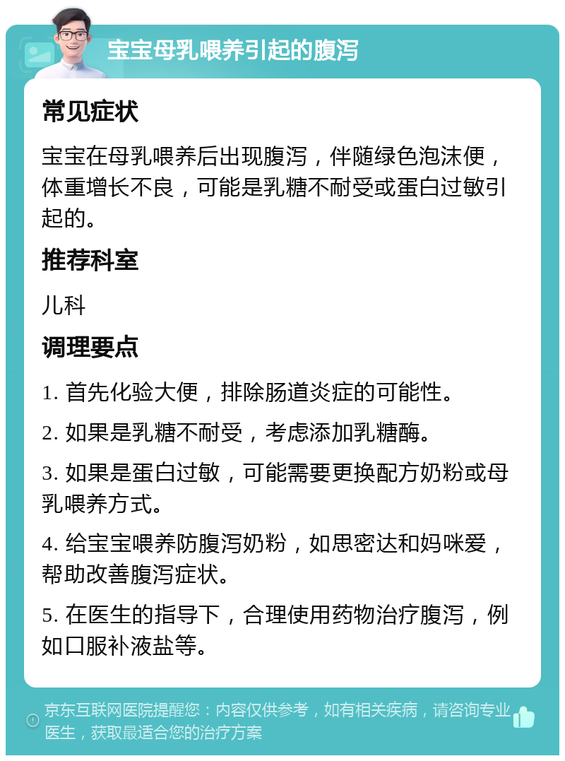 宝宝母乳喂养引起的腹泻 常见症状 宝宝在母乳喂养后出现腹泻，伴随绿色泡沫便，体重增长不良，可能是乳糖不耐受或蛋白过敏引起的。 推荐科室 儿科 调理要点 1. 首先化验大便，排除肠道炎症的可能性。 2. 如果是乳糖不耐受，考虑添加乳糖酶。 3. 如果是蛋白过敏，可能需要更换配方奶粉或母乳喂养方式。 4. 给宝宝喂养防腹泻奶粉，如思密达和妈咪爱，帮助改善腹泻症状。 5. 在医生的指导下，合理使用药物治疗腹泻，例如口服补液盐等。