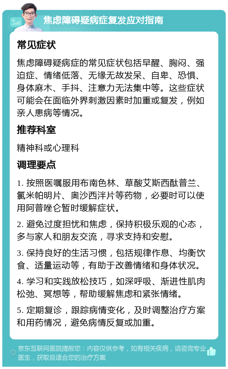 焦虑障碍疑病症复发应对指南 常见症状 焦虑障碍疑病症的常见症状包括早醒、胸闷、强迫症、情绪低落、无缘无故发呆、自卑、恐惧、身体麻木、手抖、注意力无法集中等。这些症状可能会在面临外界刺激因素时加重或复发，例如亲人患病等情况。 推荐科室 精神科或心理科 调理要点 1. 按照医嘱服用布南色林、草酸艾斯西酞普兰、氯米帕明片、奥沙西泮片等药物，必要时可以使用阿普唑仑暂时缓解症状。 2. 避免过度担忧和焦虑，保持积极乐观的心态，多与家人和朋友交流，寻求支持和安慰。 3. 保持良好的生活习惯，包括规律作息、均衡饮食、适量运动等，有助于改善情绪和身体状况。 4. 学习和实践放松技巧，如深呼吸、渐进性肌肉松弛、冥想等，帮助缓解焦虑和紧张情绪。 5. 定期复诊，跟踪病情变化，及时调整治疗方案和用药情况，避免病情反复或加重。