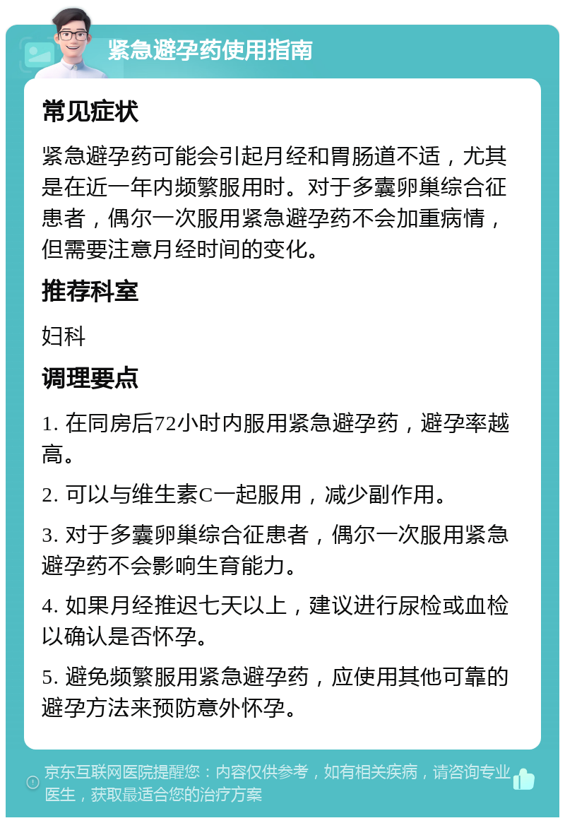 紧急避孕药使用指南 常见症状 紧急避孕药可能会引起月经和胃肠道不适，尤其是在近一年内频繁服用时。对于多囊卵巢综合征患者，偶尔一次服用紧急避孕药不会加重病情，但需要注意月经时间的变化。 推荐科室 妇科 调理要点 1. 在同房后72小时内服用紧急避孕药，避孕率越高。 2. 可以与维生素C一起服用，减少副作用。 3. 对于多囊卵巢综合征患者，偶尔一次服用紧急避孕药不会影响生育能力。 4. 如果月经推迟七天以上，建议进行尿检或血检以确认是否怀孕。 5. 避免频繁服用紧急避孕药，应使用其他可靠的避孕方法来预防意外怀孕。