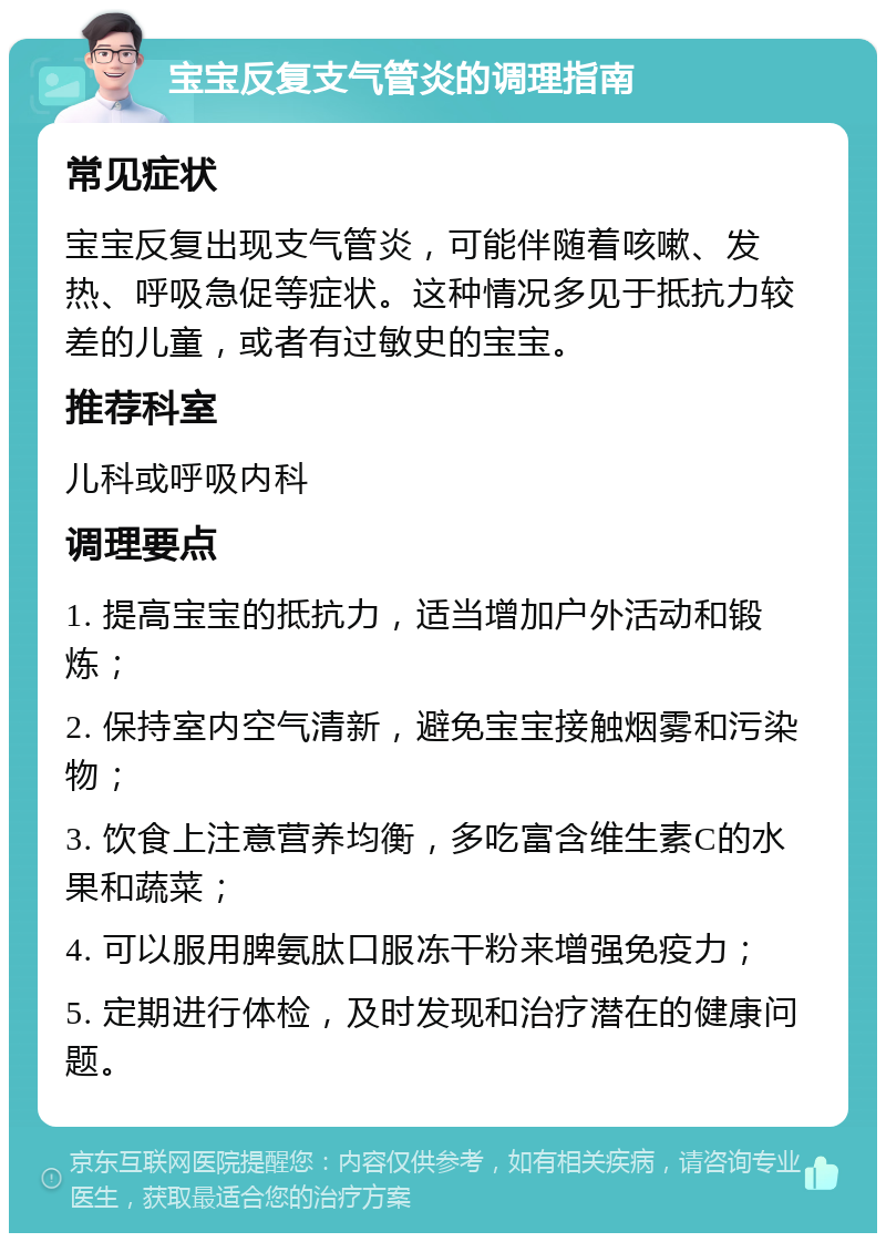 宝宝反复支气管炎的调理指南 常见症状 宝宝反复出现支气管炎，可能伴随着咳嗽、发热、呼吸急促等症状。这种情况多见于抵抗力较差的儿童，或者有过敏史的宝宝。 推荐科室 儿科或呼吸内科 调理要点 1. 提高宝宝的抵抗力，适当增加户外活动和锻炼； 2. 保持室内空气清新，避免宝宝接触烟雾和污染物； 3. 饮食上注意营养均衡，多吃富含维生素C的水果和蔬菜； 4. 可以服用脾氨肽口服冻干粉来增强免疫力； 5. 定期进行体检，及时发现和治疗潜在的健康问题。