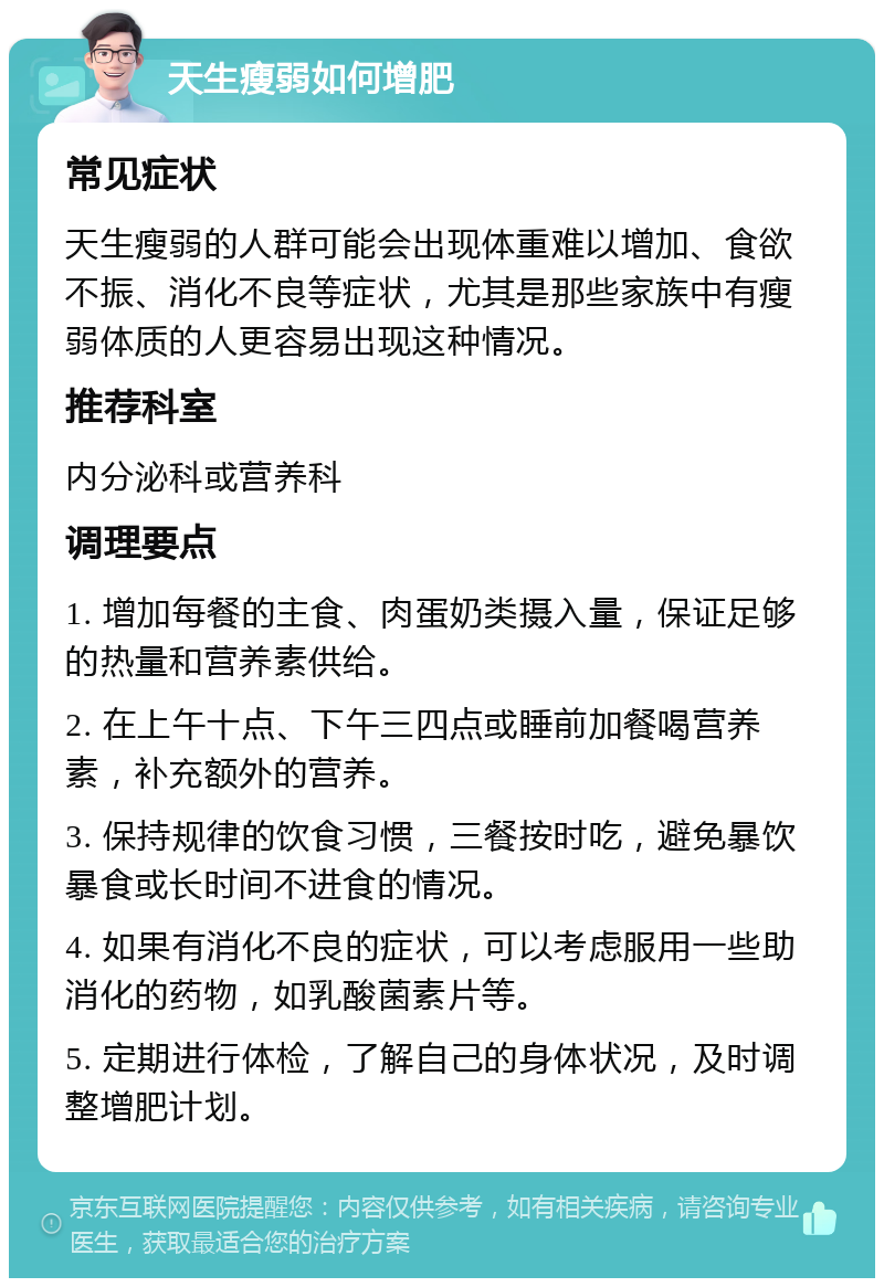 天生瘦弱如何增肥 常见症状 天生瘦弱的人群可能会出现体重难以增加、食欲不振、消化不良等症状，尤其是那些家族中有瘦弱体质的人更容易出现这种情况。 推荐科室 内分泌科或营养科 调理要点 1. 增加每餐的主食、肉蛋奶类摄入量，保证足够的热量和营养素供给。 2. 在上午十点、下午三四点或睡前加餐喝营养素，补充额外的营养。 3. 保持规律的饮食习惯，三餐按时吃，避免暴饮暴食或长时间不进食的情况。 4. 如果有消化不良的症状，可以考虑服用一些助消化的药物，如乳酸菌素片等。 5. 定期进行体检，了解自己的身体状况，及时调整增肥计划。