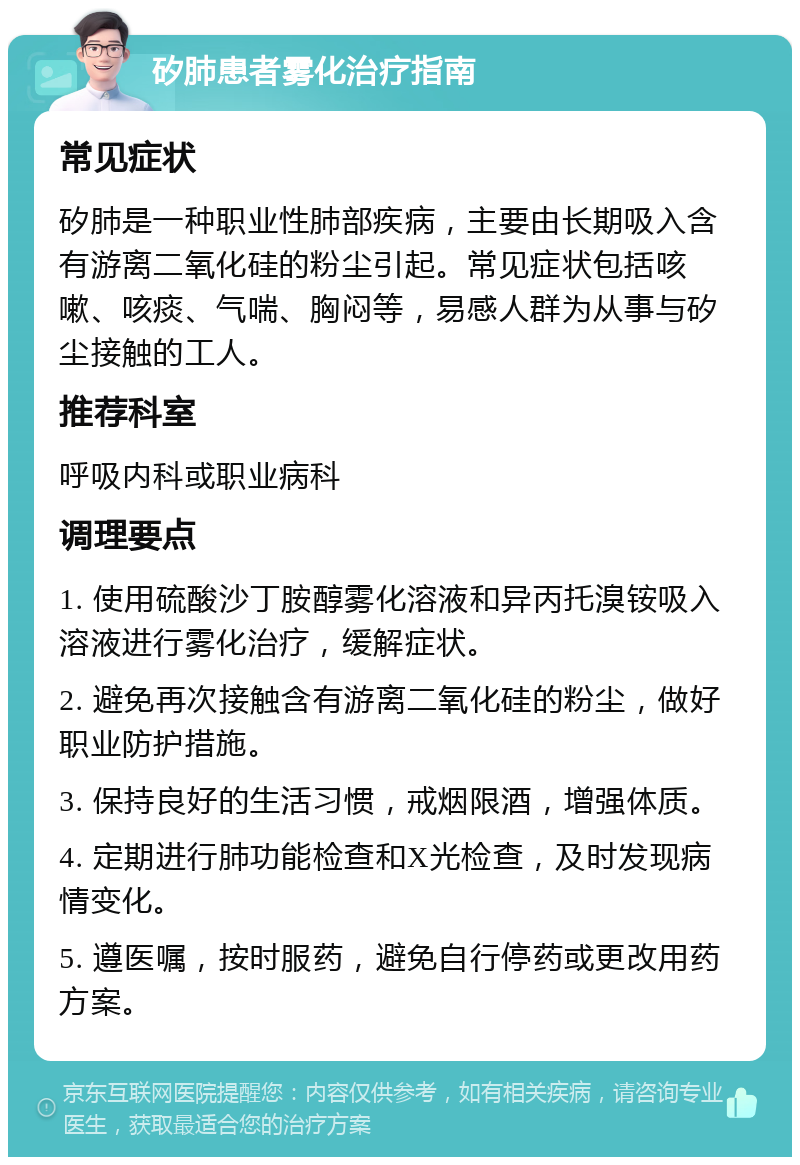 矽肺患者雾化治疗指南 常见症状 矽肺是一种职业性肺部疾病，主要由长期吸入含有游离二氧化硅的粉尘引起。常见症状包括咳嗽、咳痰、气喘、胸闷等，易感人群为从事与矽尘接触的工人。 推荐科室 呼吸内科或职业病科 调理要点 1. 使用硫酸沙丁胺醇雾化溶液和异丙托溴铵吸入溶液进行雾化治疗，缓解症状。 2. 避免再次接触含有游离二氧化硅的粉尘，做好职业防护措施。 3. 保持良好的生活习惯，戒烟限酒，增强体质。 4. 定期进行肺功能检查和X光检查，及时发现病情变化。 5. 遵医嘱，按时服药，避免自行停药或更改用药方案。