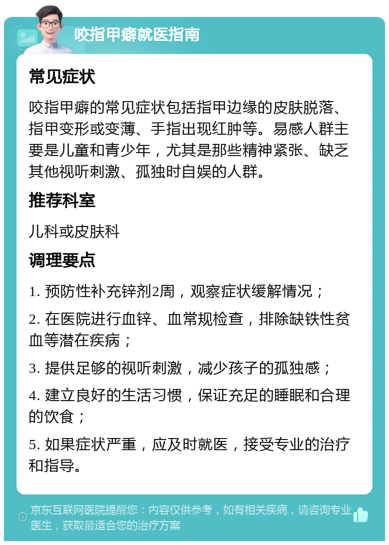 咬指甲癖就医指南 常见症状 咬指甲癖的常见症状包括指甲边缘的皮肤脱落、指甲变形或变薄、手指出现红肿等。易感人群主要是儿童和青少年，尤其是那些精神紧张、缺乏其他视听刺激、孤独时自娱的人群。 推荐科室 儿科或皮肤科 调理要点 1. 预防性补充锌剂2周，观察症状缓解情况； 2. 在医院进行血锌、血常规检查，排除缺铁性贫血等潜在疾病； 3. 提供足够的视听刺激，减少孩子的孤独感； 4. 建立良好的生活习惯，保证充足的睡眠和合理的饮食； 5. 如果症状严重，应及时就医，接受专业的治疗和指导。