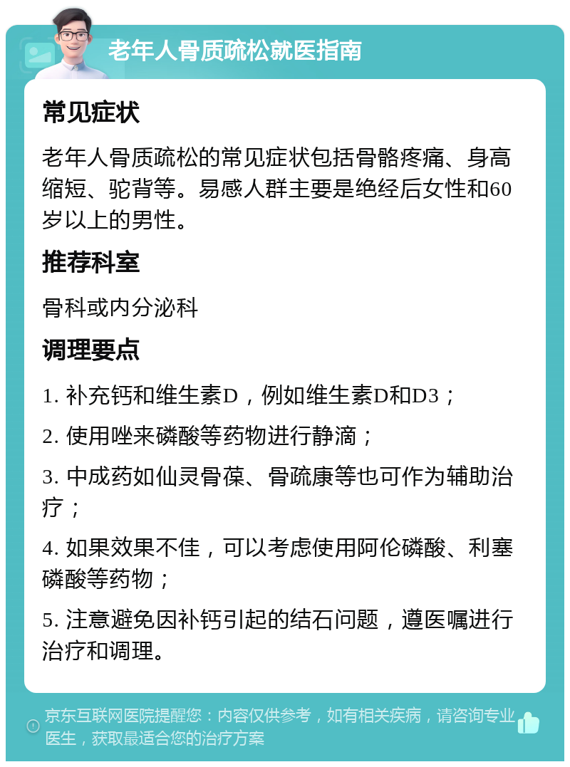 老年人骨质疏松就医指南 常见症状 老年人骨质疏松的常见症状包括骨骼疼痛、身高缩短、驼背等。易感人群主要是绝经后女性和60岁以上的男性。 推荐科室 骨科或内分泌科 调理要点 1. 补充钙和维生素D，例如维生素D和D3； 2. 使用唑来磷酸等药物进行静滴； 3. 中成药如仙灵骨葆、骨疏康等也可作为辅助治疗； 4. 如果效果不佳，可以考虑使用阿伦磷酸、利塞磷酸等药物； 5. 注意避免因补钙引起的结石问题，遵医嘱进行治疗和调理。