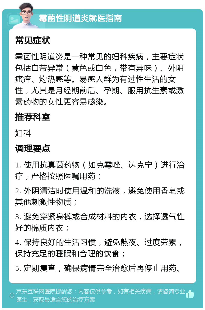 霉菌性阴道炎就医指南 常见症状 霉菌性阴道炎是一种常见的妇科疾病，主要症状包括白带异常（黄色或白色，带有异味）、外阴瘙痒、灼热感等。易感人群为有过性生活的女性，尤其是月经期前后、孕期、服用抗生素或激素药物的女性更容易感染。 推荐科室 妇科 调理要点 1. 使用抗真菌药物（如克霉唑、达克宁）进行治疗，严格按照医嘱用药； 2. 外阴清洁时使用温和的洗液，避免使用香皂或其他刺激性物质； 3. 避免穿紧身裤或合成材料的内衣，选择透气性好的棉质内衣； 4. 保持良好的生活习惯，避免熬夜、过度劳累，保持充足的睡眠和合理的饮食； 5. 定期复查，确保病情完全治愈后再停止用药。