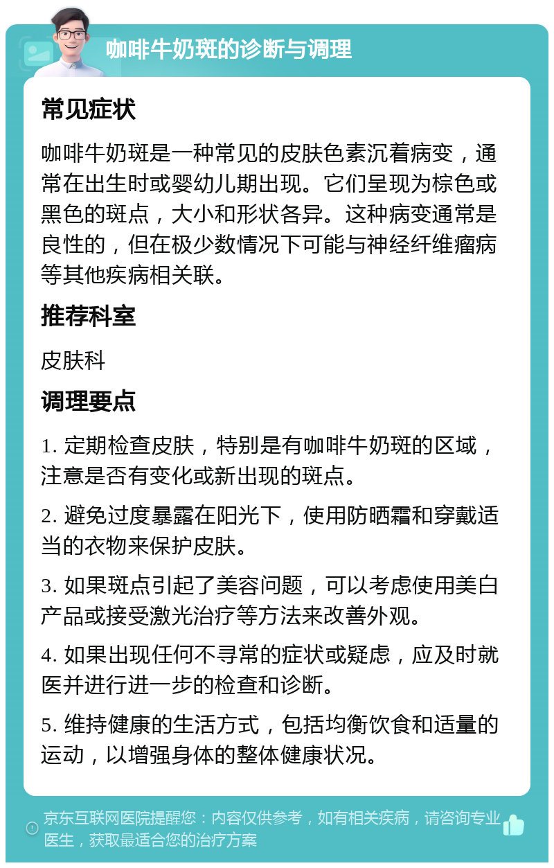 咖啡牛奶斑的诊断与调理 常见症状 咖啡牛奶斑是一种常见的皮肤色素沉着病变，通常在出生时或婴幼儿期出现。它们呈现为棕色或黑色的斑点，大小和形状各异。这种病变通常是良性的，但在极少数情况下可能与神经纤维瘤病等其他疾病相关联。 推荐科室 皮肤科 调理要点 1. 定期检查皮肤，特别是有咖啡牛奶斑的区域，注意是否有变化或新出现的斑点。 2. 避免过度暴露在阳光下，使用防晒霜和穿戴适当的衣物来保护皮肤。 3. 如果斑点引起了美容问题，可以考虑使用美白产品或接受激光治疗等方法来改善外观。 4. 如果出现任何不寻常的症状或疑虑，应及时就医并进行进一步的检查和诊断。 5. 维持健康的生活方式，包括均衡饮食和适量的运动，以增强身体的整体健康状况。