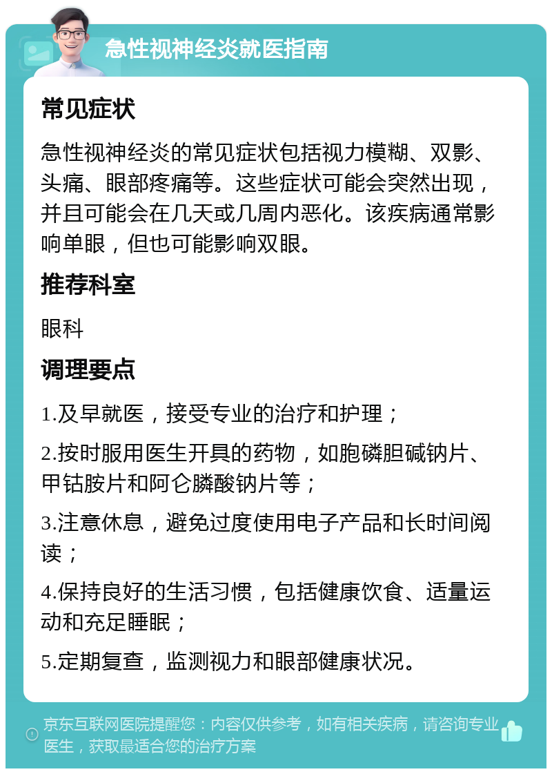 急性视神经炎就医指南 常见症状 急性视神经炎的常见症状包括视力模糊、双影、头痛、眼部疼痛等。这些症状可能会突然出现，并且可能会在几天或几周内恶化。该疾病通常影响单眼，但也可能影响双眼。 推荐科室 眼科 调理要点 1.及早就医，接受专业的治疗和护理； 2.按时服用医生开具的药物，如胞磷胆碱钠片、甲钴胺片和阿仑膦酸钠片等； 3.注意休息，避免过度使用电子产品和长时间阅读； 4.保持良好的生活习惯，包括健康饮食、适量运动和充足睡眠； 5.定期复查，监测视力和眼部健康状况。