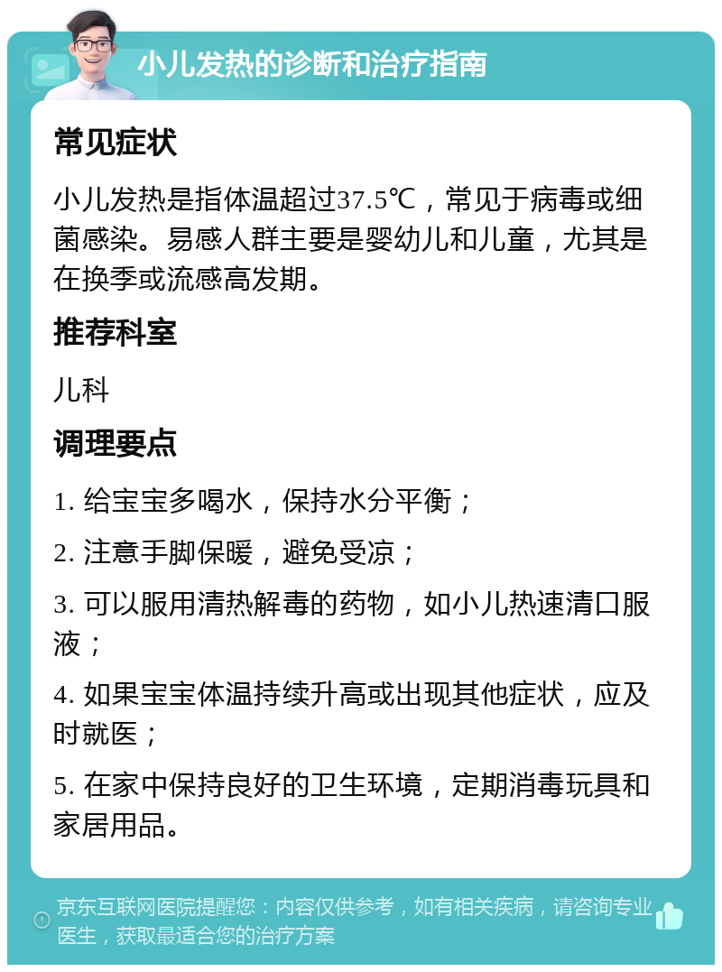 小儿发热的诊断和治疗指南 常见症状 小儿发热是指体温超过37.5℃，常见于病毒或细菌感染。易感人群主要是婴幼儿和儿童，尤其是在换季或流感高发期。 推荐科室 儿科 调理要点 1. 给宝宝多喝水，保持水分平衡； 2. 注意手脚保暖，避免受凉； 3. 可以服用清热解毒的药物，如小儿热速清口服液； 4. 如果宝宝体温持续升高或出现其他症状，应及时就医； 5. 在家中保持良好的卫生环境，定期消毒玩具和家居用品。