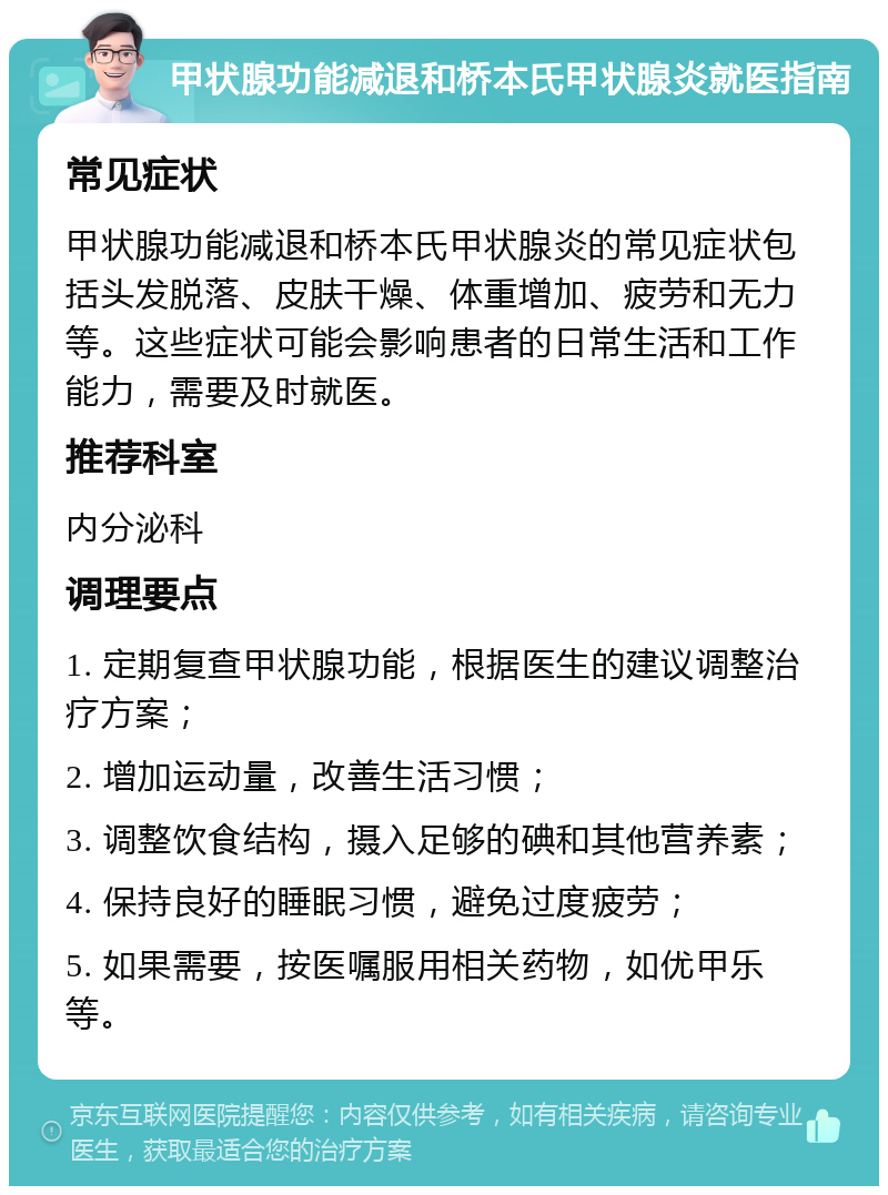 甲状腺功能减退和桥本氏甲状腺炎就医指南 常见症状 甲状腺功能减退和桥本氏甲状腺炎的常见症状包括头发脱落、皮肤干燥、体重增加、疲劳和无力等。这些症状可能会影响患者的日常生活和工作能力，需要及时就医。 推荐科室 内分泌科 调理要点 1. 定期复查甲状腺功能，根据医生的建议调整治疗方案； 2. 增加运动量，改善生活习惯； 3. 调整饮食结构，摄入足够的碘和其他营养素； 4. 保持良好的睡眠习惯，避免过度疲劳； 5. 如果需要，按医嘱服用相关药物，如优甲乐等。