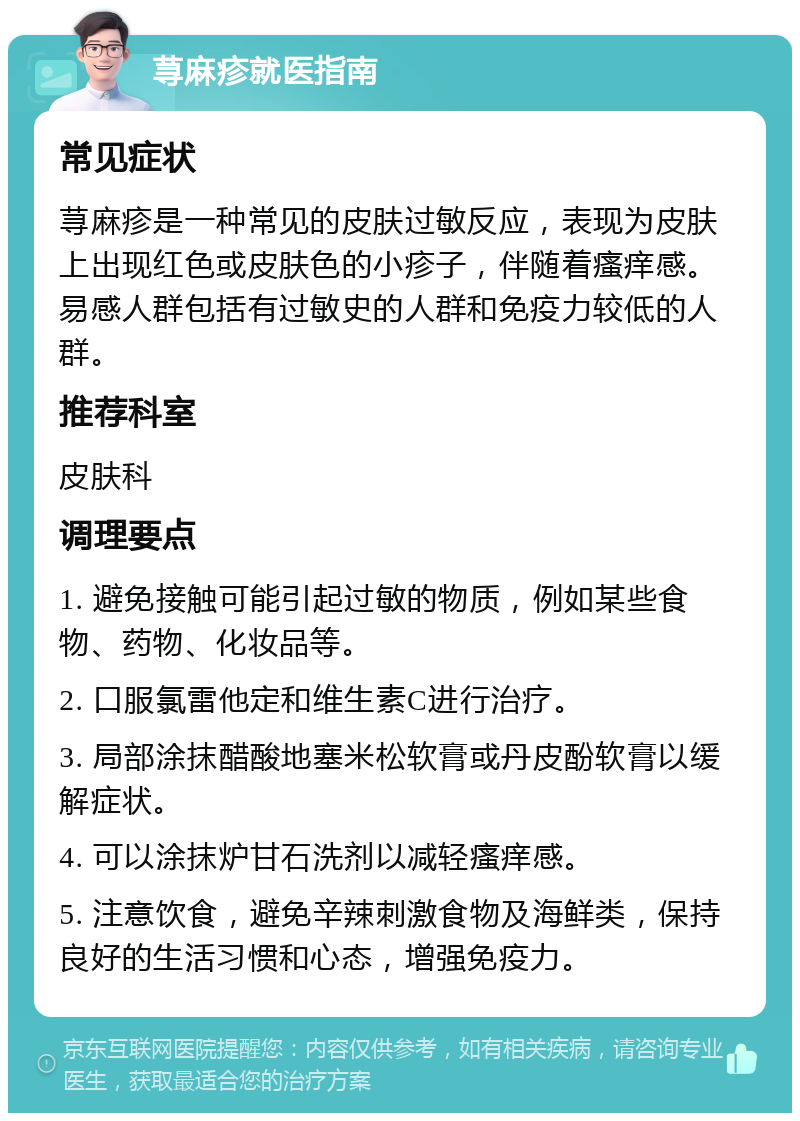 荨麻疹就医指南 常见症状 荨麻疹是一种常见的皮肤过敏反应，表现为皮肤上出现红色或皮肤色的小疹子，伴随着瘙痒感。易感人群包括有过敏史的人群和免疫力较低的人群。 推荐科室 皮肤科 调理要点 1. 避免接触可能引起过敏的物质，例如某些食物、药物、化妆品等。 2. 口服氯雷他定和维生素C进行治疗。 3. 局部涂抹醋酸地塞米松软膏或丹皮酚软膏以缓解症状。 4. 可以涂抹炉甘石洗剂以减轻瘙痒感。 5. 注意饮食，避免辛辣刺激食物及海鲜类，保持良好的生活习惯和心态，增强免疫力。