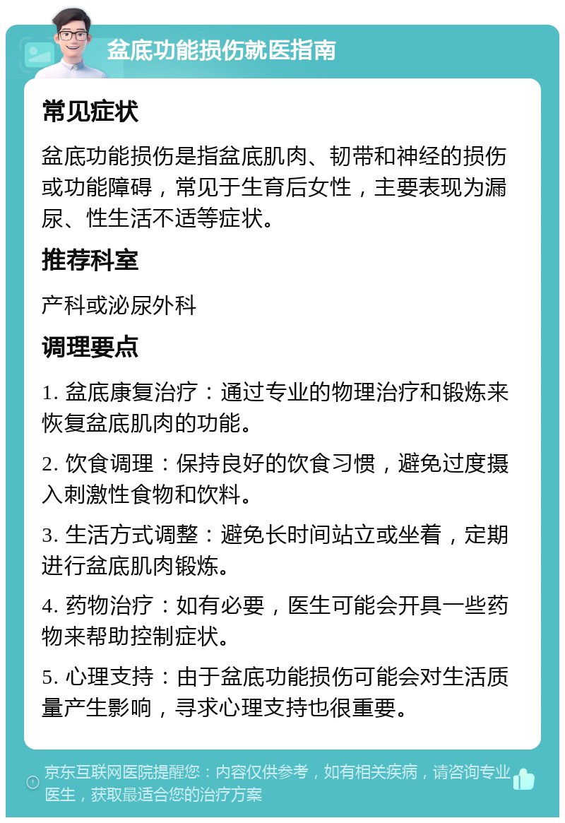 盆底功能损伤就医指南 常见症状 盆底功能损伤是指盆底肌肉、韧带和神经的损伤或功能障碍，常见于生育后女性，主要表现为漏尿、性生活不适等症状。 推荐科室 产科或泌尿外科 调理要点 1. 盆底康复治疗：通过专业的物理治疗和锻炼来恢复盆底肌肉的功能。 2. 饮食调理：保持良好的饮食习惯，避免过度摄入刺激性食物和饮料。 3. 生活方式调整：避免长时间站立或坐着，定期进行盆底肌肉锻炼。 4. 药物治疗：如有必要，医生可能会开具一些药物来帮助控制症状。 5. 心理支持：由于盆底功能损伤可能会对生活质量产生影响，寻求心理支持也很重要。