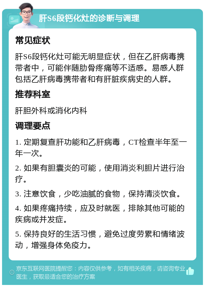 肝S6段钙化灶的诊断与调理 常见症状 肝S6段钙化灶可能无明显症状，但在乙肝病毒携带者中，可能伴随肋骨疼痛等不适感。易感人群包括乙肝病毒携带者和有肝脏疾病史的人群。 推荐科室 肝胆外科或消化内科 调理要点 1. 定期复查肝功能和乙肝病毒，CT检查半年至一年一次。 2. 如果有胆囊炎的可能，使用消炎利胆片进行治疗。 3. 注意饮食，少吃油腻的食物，保持清淡饮食。 4. 如果疼痛持续，应及时就医，排除其他可能的疾病或并发症。 5. 保持良好的生活习惯，避免过度劳累和情绪波动，增强身体免疫力。