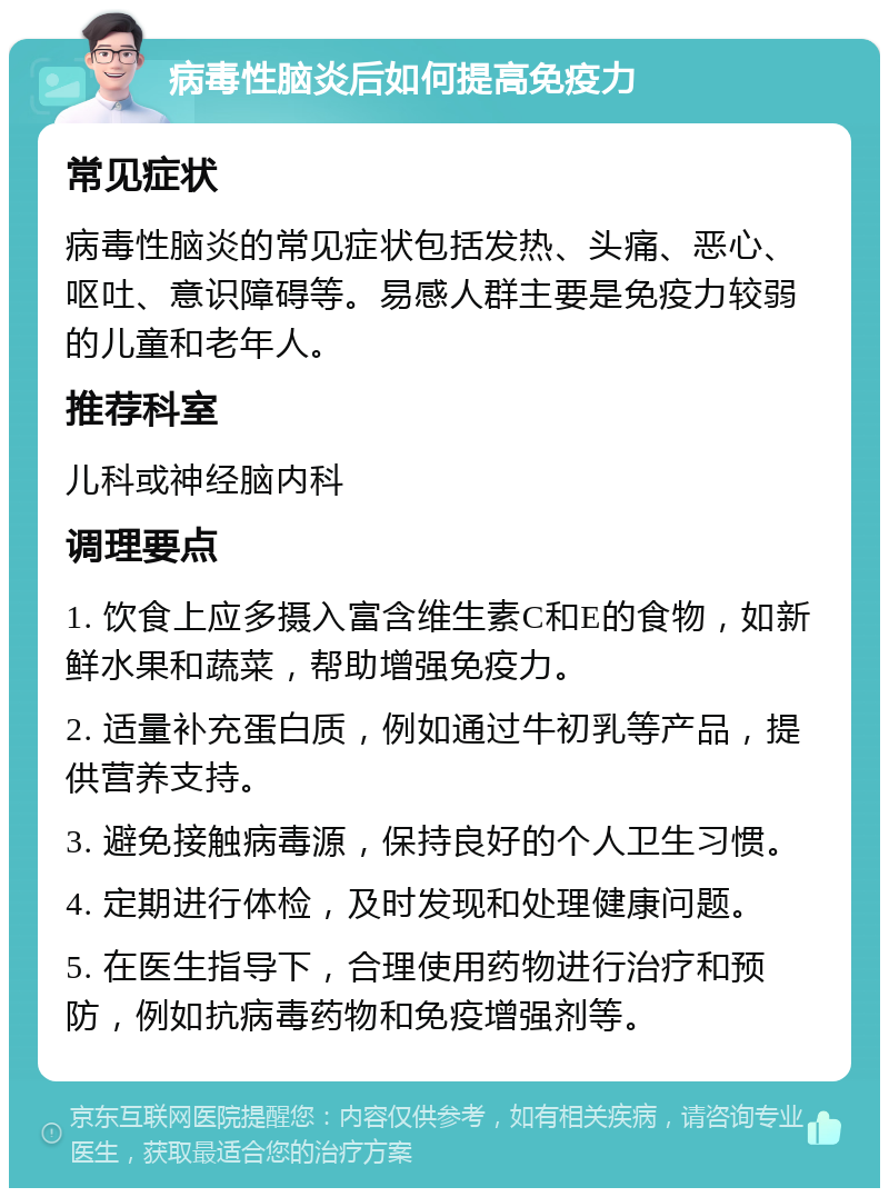 病毒性脑炎后如何提高免疫力 常见症状 病毒性脑炎的常见症状包括发热、头痛、恶心、呕吐、意识障碍等。易感人群主要是免疫力较弱的儿童和老年人。 推荐科室 儿科或神经脑内科 调理要点 1. 饮食上应多摄入富含维生素C和E的食物，如新鲜水果和蔬菜，帮助增强免疫力。 2. 适量补充蛋白质，例如通过牛初乳等产品，提供营养支持。 3. 避免接触病毒源，保持良好的个人卫生习惯。 4. 定期进行体检，及时发现和处理健康问题。 5. 在医生指导下，合理使用药物进行治疗和预防，例如抗病毒药物和免疫增强剂等。