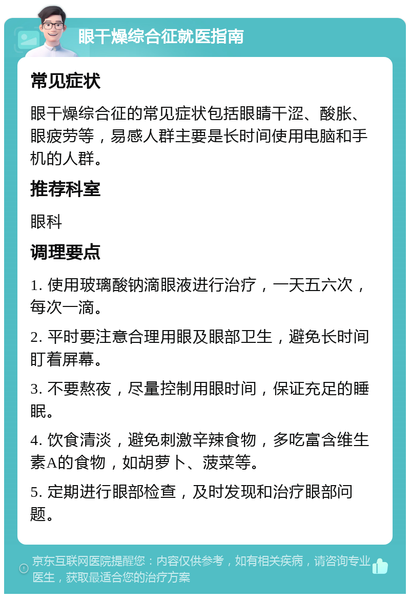 眼干燥综合征就医指南 常见症状 眼干燥综合征的常见症状包括眼睛干涩、酸胀、眼疲劳等，易感人群主要是长时间使用电脑和手机的人群。 推荐科室 眼科 调理要点 1. 使用玻璃酸钠滴眼液进行治疗，一天五六次，每次一滴。 2. 平时要注意合理用眼及眼部卫生，避免长时间盯着屏幕。 3. 不要熬夜，尽量控制用眼时间，保证充足的睡眠。 4. 饮食清淡，避免刺激辛辣食物，多吃富含维生素A的食物，如胡萝卜、菠菜等。 5. 定期进行眼部检查，及时发现和治疗眼部问题。