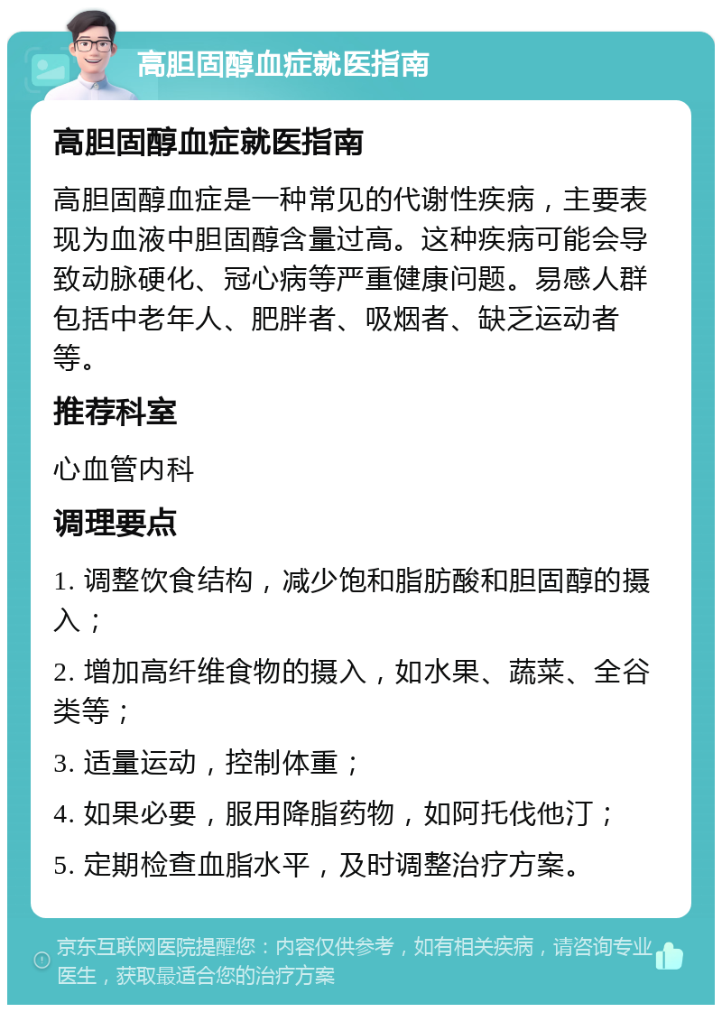 高胆固醇血症就医指南 高胆固醇血症就医指南 高胆固醇血症是一种常见的代谢性疾病，主要表现为血液中胆固醇含量过高。这种疾病可能会导致动脉硬化、冠心病等严重健康问题。易感人群包括中老年人、肥胖者、吸烟者、缺乏运动者等。 推荐科室 心血管内科 调理要点 1. 调整饮食结构，减少饱和脂肪酸和胆固醇的摄入； 2. 增加高纤维食物的摄入，如水果、蔬菜、全谷类等； 3. 适量运动，控制体重； 4. 如果必要，服用降脂药物，如阿托伐他汀； 5. 定期检查血脂水平，及时调整治疗方案。